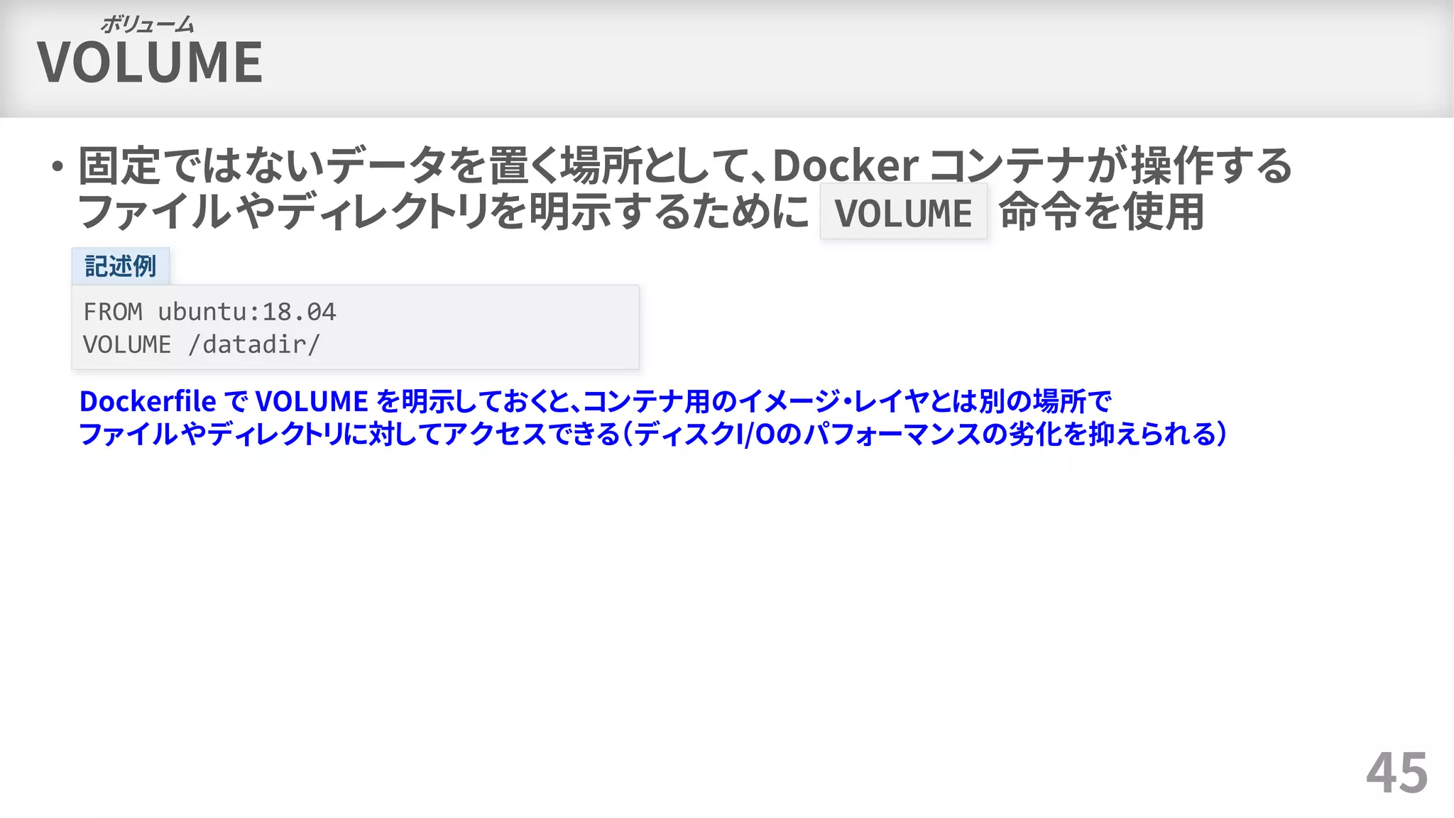 VOLUME
• 固定ではないデータを置く場所として、Docker コンテナが操作する
ファイルやディレクトリを明示するために VOLUME 命令を使用
45
ボリューム
記述例
FROM ubuntu:18.04
VOLUME /datadir/
Dockerfile で VOLUME を明示しておくと、コンテナ用のイメージ・レイヤとは別の場所で
ファイルやディレクトリに対してアクセスできる（ディスクI/Oのパフォーマンスの劣化を抑えられる）
 