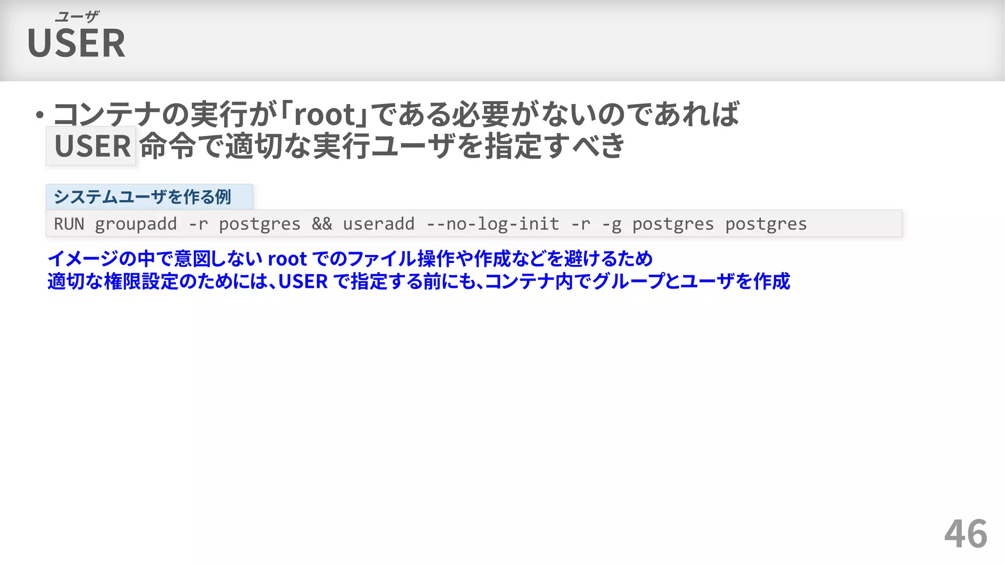 USER
• コンテナの実行が「root」である必要がないのであれば
USER 命令で適切な実行ユーザを指定すべき
46
ユーザ
システムユーザを作る例
RUN groupadd -r postgres && useradd --no-log-init -r -g postgres postgres
イメージの中で意図しない root でのファイル操作や作成などを避けるため
適切な権限設定のためには、USER で指定する前にも、コンテナ内でグループとユーザを作成
 