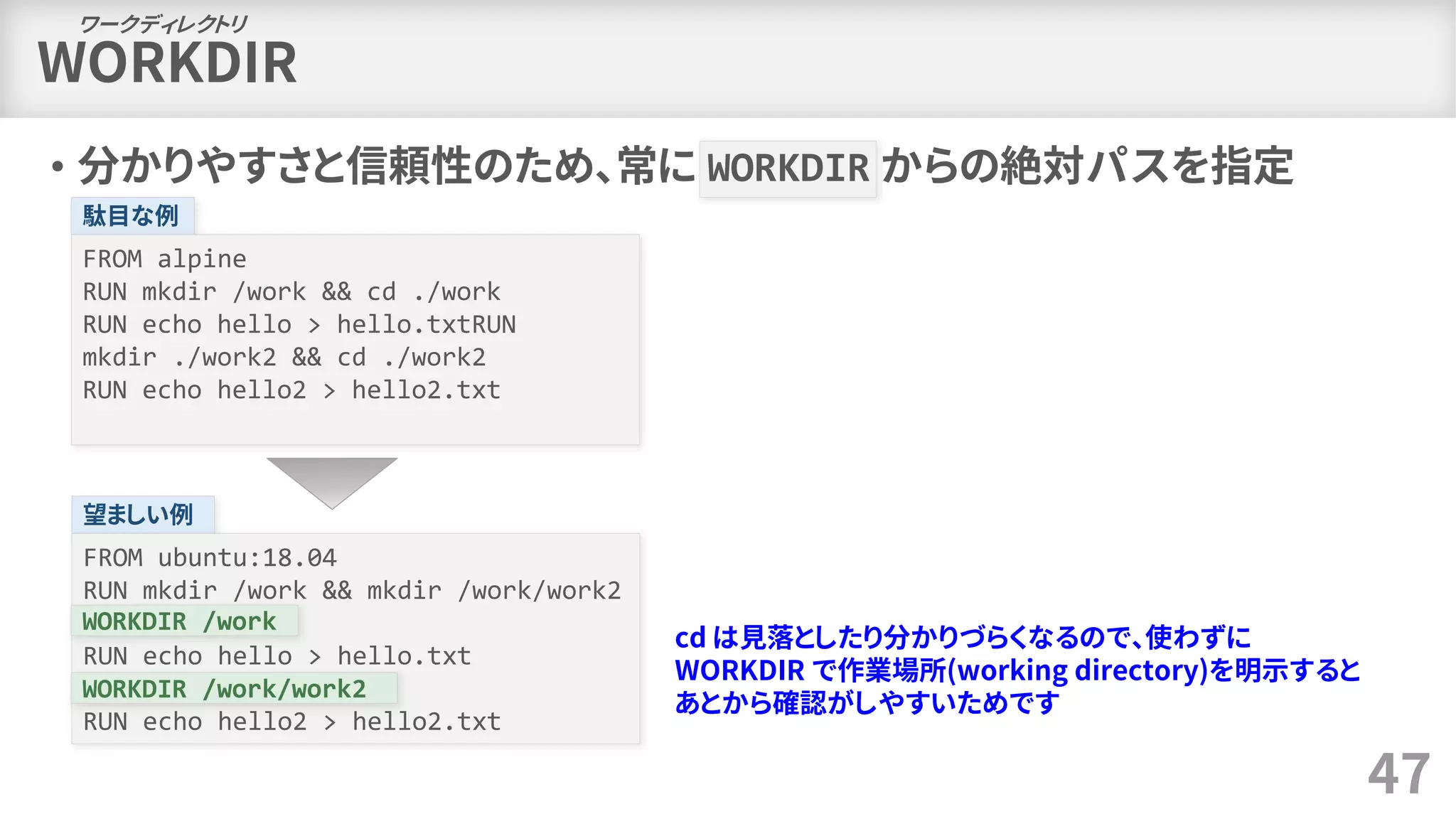 WORKDIR
• 分かりやすさと信頼性のため、常に WORKDIR からの絶対パスを指定
47
ワークディレクトリ
駄目な例
FROM alpine
RUN mkdir /work && cd ./work
RUN echo hello > hello.txtRUN
mkdir ./work2 && cd ./work2
RUN echo hello2 > hello2.txt
望ましい例
FROM ubuntu:18.04
RUN mkdir /work && mkdir /work/work2
WORKDIR /work
RUN echo hello > hello.txt
RUN echo hello2 > hello2.txt
WORKDIR /work
cd は見落としたり分かりづらくなるので、使わずに
WORKDIR で作業場所(working directory)を明示すると
あとから確認がしやすいためです
WORKDIR /work/work2
 