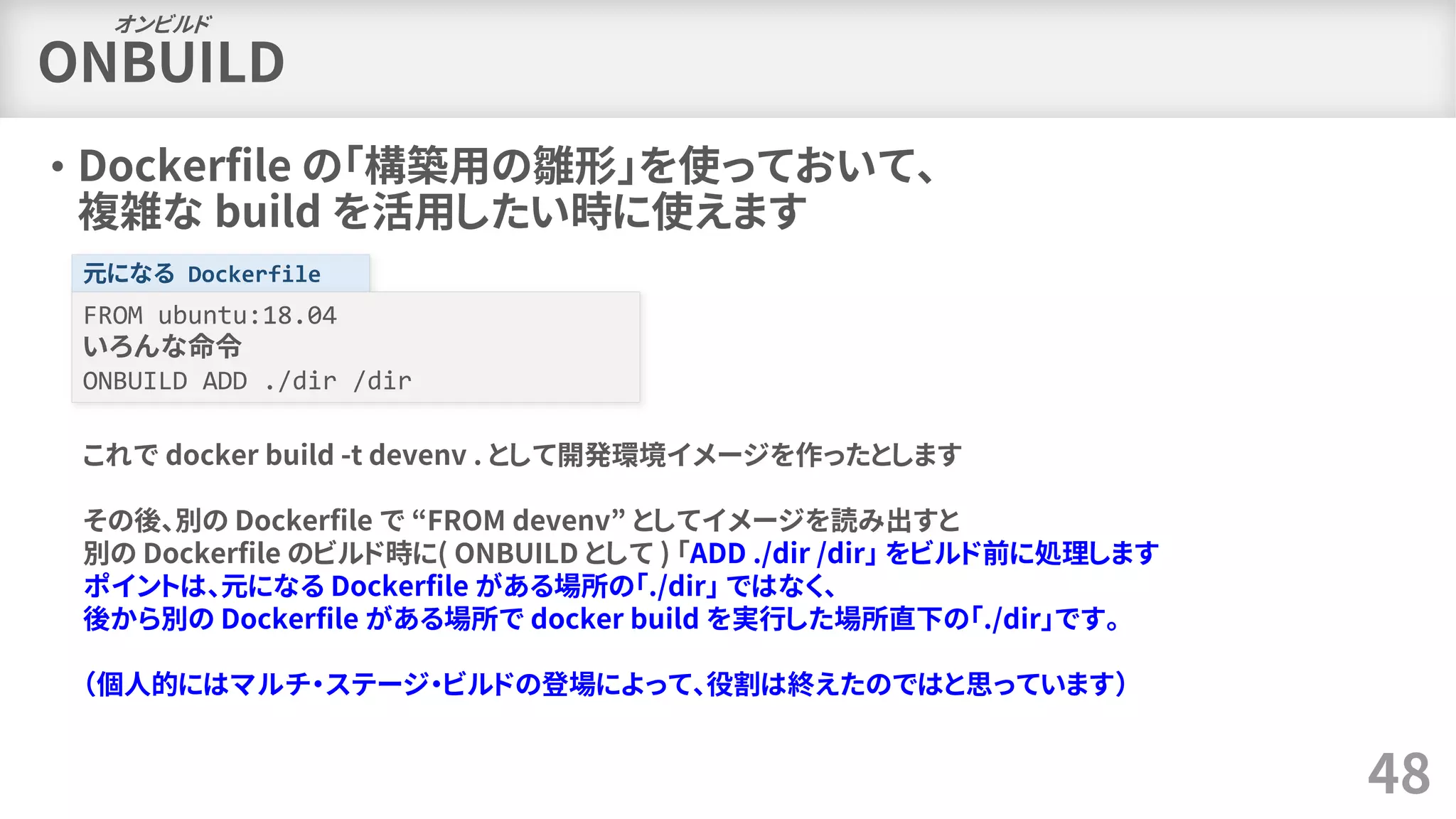 ONBUILD
• Dockerfile の「構築用の雛形」を使っておいて、
複雑な build を活用したい時に使えます
48
オンビルド
元になる Dockerfile
FROM ubuntu:18.04
いろんな命令
ONBUILD ADD ./dir /dir
これで docker build -t devenv . として開発環境イメージを作ったとします
その後、別の Dockerfile で “FROM devenv” としてイメージを読み出すと
別の Dockerfile のビルド時に( ONBUILD として ) 「ADD ./dir /dir」 をビルド前に処理します
ポイントは、元になる Dockerfile がある場所の「./dir」 ではなく、
後から別の Dockerfile がある場所で docker build を実行した場所直下の「./dir」です。
（個人的にはマルチ・ステージ・ビルドの登場によって、役割は終えたのではと思っています）
 