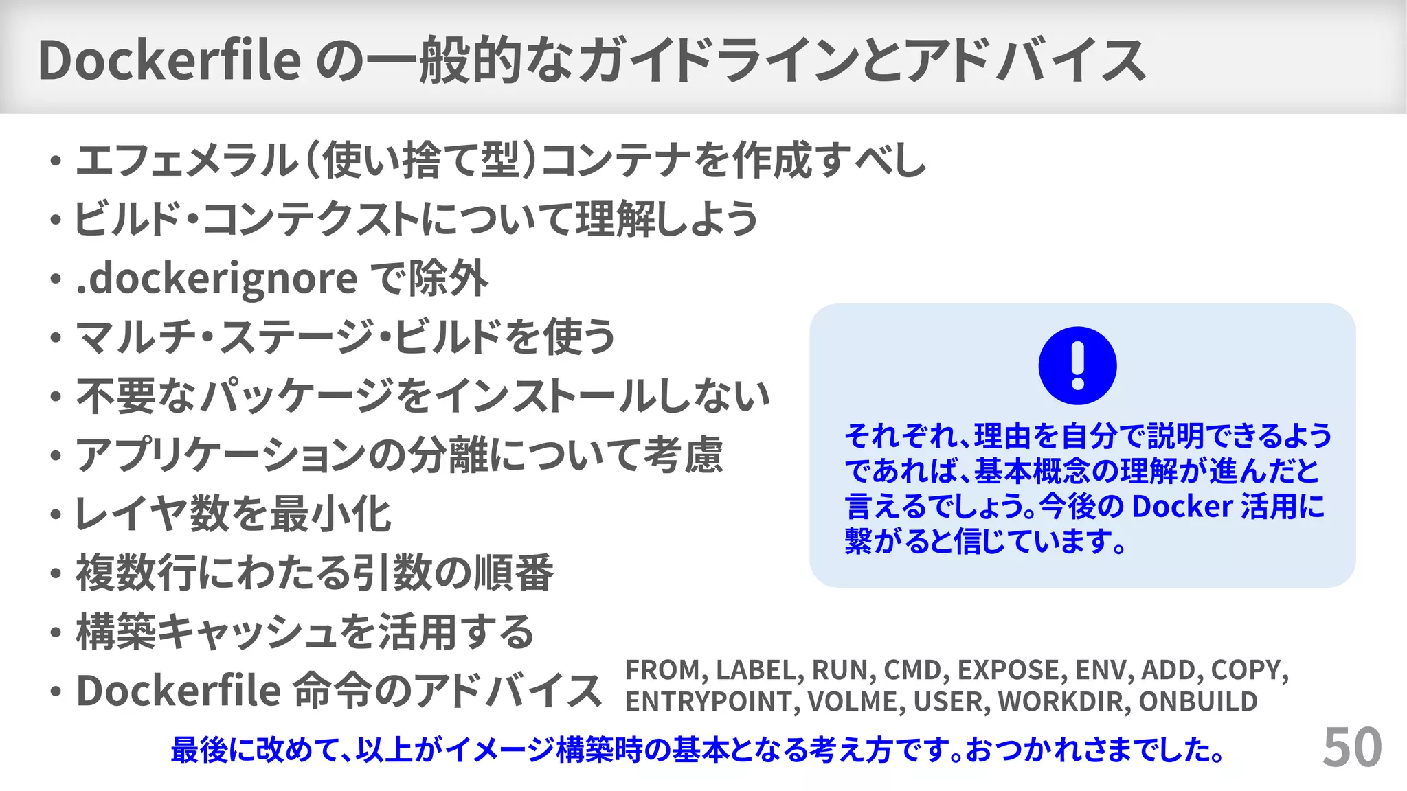 Dockerfile の一般的なガイドラインとアドバイス
• エフェメラル（使い捨て型）コンテナを作成すべし
• ビルド・コンテクストについて理解しよう
• .dockerignore で除外
• マルチ・ステージ・ビルドを使う
• 不要なパッケージをインストールしない
• アプリケーションの分離について考慮
• レイヤ数を最小化
• 複数行にわたる引数の順番
• 構築キャッシュを活用する
• Dockerfile 命令のアドバイス
50最後に改めて、以上がイメージ構築時の基本となる考え方です。おつかれさまでした。
FROM, LABEL, RUN, CMD, EXPOSE, ENV, ADD, COPY,
ENTRYPOINT, VOLME, USER, WORKDIR, ONBUILD
それぞれ、理由を自分で説明できるよう
であれば、基本概念の理解が進んだと
言えるでしょう。今後の Docker 活用に
繋がると信じています。
 