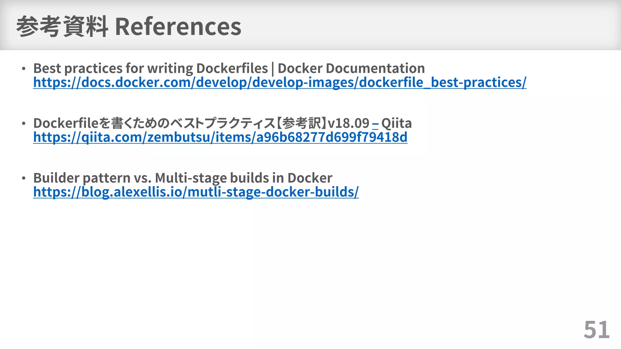 参考資料 References
• Best practices for writing Dockerfiles | Docker Documentation
https://docs.docker.com/develop/develop-images/dockerfile_best-practices/
• Dockerfileを書くためのベストプラクティス【参考訳】v18.09 – Qiita
https://qiita.com/zembutsu/items/a96b68277d699f79418d
• Builder pattern vs. Multi-stage builds in Docker
https://blog.alexellis.io/mutli-stage-docker-builds/
51
 