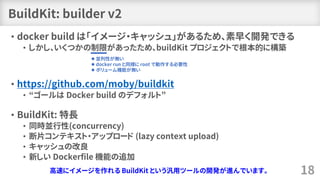 BuildKit: builder v2
• docker build は「イメージ・キャッシュ」があるため、素早く開発できる
• しかし、いくつかの制限があったため、buildKit プロジェクトで根本的に構築
• https://githu...