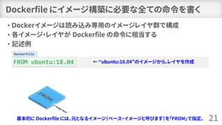 Dockerfile
Dockerfile にイメージ構築に必要な全ての命令を書く
• Ｄockerイメージは読み込み専用のイメージレイヤ群で構成
• 各イメージ・レイヤが Dockerfile の命令に相当する
• 記述例
21
FROM u...