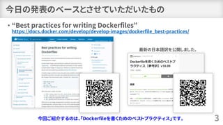 今日の発表のベースとさせていただいたもの
• “Best practices for writing Dockerfiles”
https://docs.docker.com/develop/develop-images/dockerfile_best-practices/
3
最新の日本語訳を公開しました。
今回ご紹介するのは、「Dockerfileを書くためのベストプラクティス」です。
 