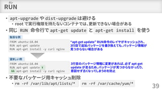 RUN
• apt-upgrade や dist-upgrade は避ける
• root で実行権限を持たないコンテナでは、更新できない場合がある
• 同じ RUN 命令行で apt-get update と apt-get install を使う
• 不要なパッケージ用キャッシュ削除
• rm -rf /var/lib/apt/lists/* rm -rf /var/cache/yum/*
39
ラン
駄目な例
FROM ubuntu:18.04
RUN apt-get update
RUN apt-get install -y curl nginx
“apt-get update” RUN命令のレイヤがキャッシュされ、
3行目で追加パッケージを書き換えても、パッケージ情報が
見つからない場合がある
望ましい例
FROM ubuntu:18.04
RUN apt-get update ¥
&& apt-get install -y curl nginx
¥
&&
3行目のパッケージ情報に変更があれば、必ず apt-get
update が走るため、パッケージが見つからなかったり、
意図せず古くなってしまうのを防止
 