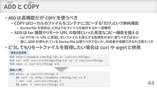 ADD と COPY
• ADD は高機能だが COPY を使うべき
• COPY はローカルのファイルをコンテナにコピーする「だけ」という単純機能
• Dockerfile を読めば、どのようなファイルを操作するか一目瞭然
• ADD は t...