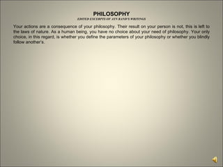 PHILOSOPHY EDITED EXCERPTS OF AYN RAND’S WRITINGS Your actions are a consequence of your philosophy. Their result on your person is not, this is left to the laws of nature. As a human being, you have no choice about your need of philosophy. Your only choice, in this regard, is whether you define the parameters of your philosophy or whether you blindly follow another’s.  