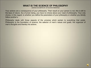 WHAT IS THE SCIENCE OF PHILOSOPHY EDITED EXCERPTS OF AYN RAND’S WRITINGS Your actions are a consequence of your philosophy. Their result on your person is not, this is left to the laws of nature. As a human being, you have no choice about your need of philosophy. Your only choice, in this regard, is whether you define the parameters of your philosophy or whether you blindly follow another’s.  Philosophy deals with those aspects of the universe which pertain to everything that exists. Philosophy is the foundation of science, the selector of man’s values and goals, the organizer of man’s thoughts and thereby his actions.  