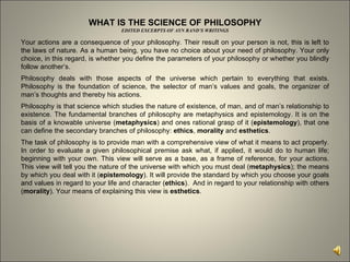 WHAT IS THE SCIENCE OF PHILOSOPHY EDITED EXCERPTS OF AYN RAND’S WRITINGS Your actions are a consequence of your philosophy. Their result on your person is not, this is left to the laws of nature. As a human being, you have no choice about your need of philosophy. Your only choice, in this regard, is whether you define the parameters of your philosophy or whether you blindly follow another’s.  Philosophy deals with those aspects of the universe which pertain to everything that exists. Philosophy is the foundation of science, the selector of man’s values and goals, the organizer of man’s thoughts and thereby his actions.  Philosophy is that science which studies the nature of existence, of man, and of man’s relationship to existence. The fundamental branches of philosophy are metaphysics and epistemology. It is on the basis of a knowable universe ( metaphysics ) and ones rational grasp of it ( epistemology ), that one can define the secondary branches of philosophy:  ethics ,  morality  and  esthetics .  The task of philosophy is to provide man with a comprehensive view of what it means to act properly. In order to evaluate a given philosophical premise ask what, if applied, it would do to human life; beginning with your own. This view will serve as a base, as a frame of reference, for your actions. This view will tell you the nature of the universe with which you must deal ( metaphysics ); the means by which you deal with it ( epistemology ). It will provide the standard by which you choose your goals and values in regard to your life and character ( ethics ).  And in regard to your relationship with others ( morality ). Your means of explaining this view is  esthetics .  