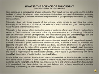 WHAT IS THE SCIENCE OF PHILOSOPHY EDITED EXCERPTS OF AYN RAND’S WRITINGS Your actions are a consequence of your philosophy. Their result on your person is not, this is left to the laws of nature. As a human being, you have no choice about your need of philosophy. Your only choice, in this regard, is whether you define the parameters of your philosophy or whether you blindly follow another’s.  Philosophy deals with those aspects of the universe which pertain to everything that exists. Philosophy is the foundation of science, the selector of man’s values and goals, the organizer of man’s thoughts and thereby his actions.  Philosophy is that science which studies the nature of existence, of man, and of man’s relationship to existence. The fundamental branches of philosophy are metaphysics and epistemology. It is on the basis of a knowable universe ( metaphysics ) and ones rational grasp of it ( epistemology ), that one can define the secondary branches of philosophy:  ethics ,  morality  and  esthetics .  The task of philosophy is to provide man with a comprehensive view of what it means to act properly. In order to evaluate a given philosophical premise ask what, if applied, it would do to human life; beginning with your own. This view will serve as a base, as a frame of reference, for your actions. This view will tell you the nature of the universe with which you must deal ( metaphysics ); the means by which you deal with it ( epistemology ). It will provide the standard by which you choose your goals and values in regard to your life and character ( ethics ).  And in regard to your relationship with others ( morality ). Your means of explaining this view is  esthetics .  In order to live, man must act; in order to act, man must make choices; in order to make choices, man must define a code of values; in order to define a code of values, man must discover the nature of his existence as  the   rational -being. Since man knows what he is and where he lives; then, his only task is to understand how these define how he must behave prior to being considered a properly functioning human-being; i.e. man needs philosophy.  