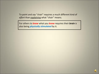 To point and  say  “chair” requires a much different kind of  effort  than  explaining  what “chair” means. For others to  know  what you  know  requires   their   brain  is  also being  physically stimulated   by it.  