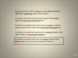 To point and say “chair” requires a much different kind of effort than  explaining  what “chair” means. For others to know what you know requires their  brain  is also being  physically stimulated  by it. For others to validate that what you are  saying  is rational requires their  brain  is able to be  physically stimulated  by it. For others to understand what your are  saying  requires their mind is able to  conceptually imagine  it. For others to  explain  what you are  saying  requires their  mind  is able to  rationally   think   about it what it is.  