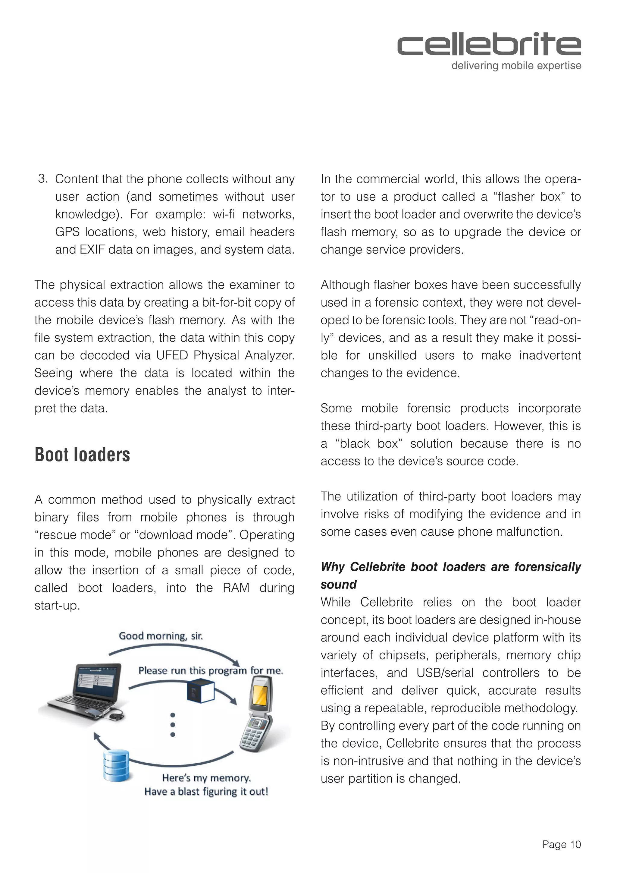 Page 10
Content that the phone collects without any
user action (and sometimes without user
knowledge). For example: wi-ﬁ networks,
GPS locations, web history, email headers
and EXIF data on images, and system data.
The physical extraction allows the examiner to
access this data by creating a bit-for-bit copy of
the mobile device’s ﬂash memory. As with the
ﬁle system extraction, the data within this copy
can be decoded via UFED Physical Analyzer.
Seeing where the data is located within the
device’s memory enables the analyst to inter-
pret the data.
Boot loaders
A common method used to physically extract
binary ﬁles from mobile phones is through
“rescue mode” or “download mode”. Operating
in this mode, mobile phones are designed to
allow the insertion of a small piece of code,
called boot loaders, into the RAM during
start-up.
In the commercial world, this allows the opera-
tor to use a product called a “ﬂasher box” to
insert the boot loader and overwrite the device’s
ﬂash memory, so as to upgrade the device or
change service providers.
Although ﬂasher boxes have been successfully
used in a forensic context, they were not devel-
oped to be forensic tools. They are not “read-on-
ly” devices, and as a result they make it possi-
ble for unskilled users to make inadvertent
changes to the evidence.
Some mobile forensic products incorporate
these third-party boot loaders. However, this is
a “black box” solution because there is no
access to the device’s source code.
The utilization of third-party boot loaders may
involve risks of modifying the evidence and in
some cases even cause phone malfunction.
Why Cellebrite boot loaders are forensically
sound
While Cellebrite relies on the boot loader
concept, its boot loaders are designed in-house
around each individual device platform with its
variety of chipsets, peripherals, memory chip
interfaces, and USB/serial controllers to be
efﬁcient and deliver quick, accurate results
using a repeatable, reproducible methodology.
By controlling every part of the code running on
the device, Cellebrite ensures that the process
is non-intrusive and that nothing in the device’s
user partition is changed.
3.
 