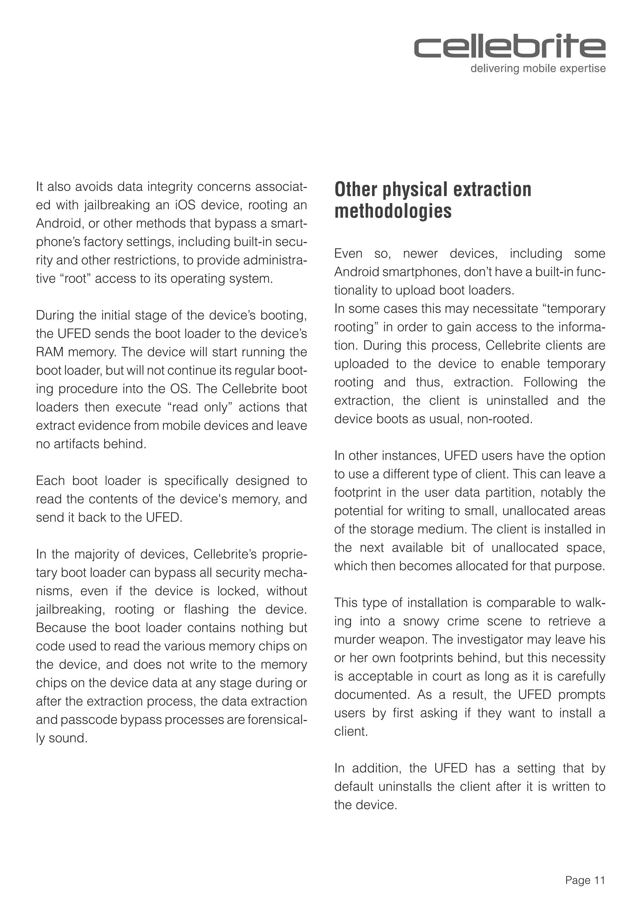 Page 11
It also avoids data integrity concerns associat-
ed with jailbreaking an iOS device, rooting an
Android, or other methods that bypass a smart-
phone’s factory settings, including built-in secu-
rity and other restrictions, to provide administra-
tive “root” access to its operating system.
During the initial stage of the device’s booting,
the UFED sends the boot loader to the device’s
RAM memory. The device will start running the
boot loader, but will not continue its regular boot-
ing procedure into the OS. The Cellebrite boot
loaders then execute “read only” actions that
extract evidence from mobile devices and leave
no artifacts behind.
Each boot loader is speciﬁcally designed to
read the contents of the device's memory, and
send it back to the UFED.
In the majority of devices, Cellebrite’s proprie-
tary boot loader can bypass all security mecha-
nisms, even if the device is locked, without
jailbreaking, rooting or ﬂashing the device.
Because the boot loader contains nothing but
code used to read the various memory chips on
the device, and does not write to the memory
chips on the device data at any stage during or
after the extraction process, the data extraction
and passcode bypass processes are forensical-
ly sound.
Other physical extraction
methodologies
Even so, newer devices, including some
Android smartphones, don’t have a built-in func-
tionality to upload boot loaders.
In some cases this may necessitate “temporary
rooting” in order to gain access to the informa-
tion. During this process, Cellebrite clients are
uploaded to the device to enable temporary
rooting and thus, extraction. Following the
extraction, the client is uninstalled and the
device boots as usual, non-rooted.
In other instances, UFED users have the option
to use a different type of client. This can leave a
footprint in the user data partition, notably the
potential for writing to small, unallocated areas
of the storage medium. The client is installed in
the next available bit of unallocated space,
which then becomes allocated for that purpose.
This type of installation is comparable to walk-
ing into a snowy crime scene to retrieve a
murder weapon. The investigator may leave his
or her own footprints behind, but this necessity
is acceptable in court as long as it is carefully
documented. As a result, the UFED prompts
users by ﬁrst asking if they want to install a
client.
In addition, the UFED has a setting that by
default uninstalls the client after it is written to
the device.
 