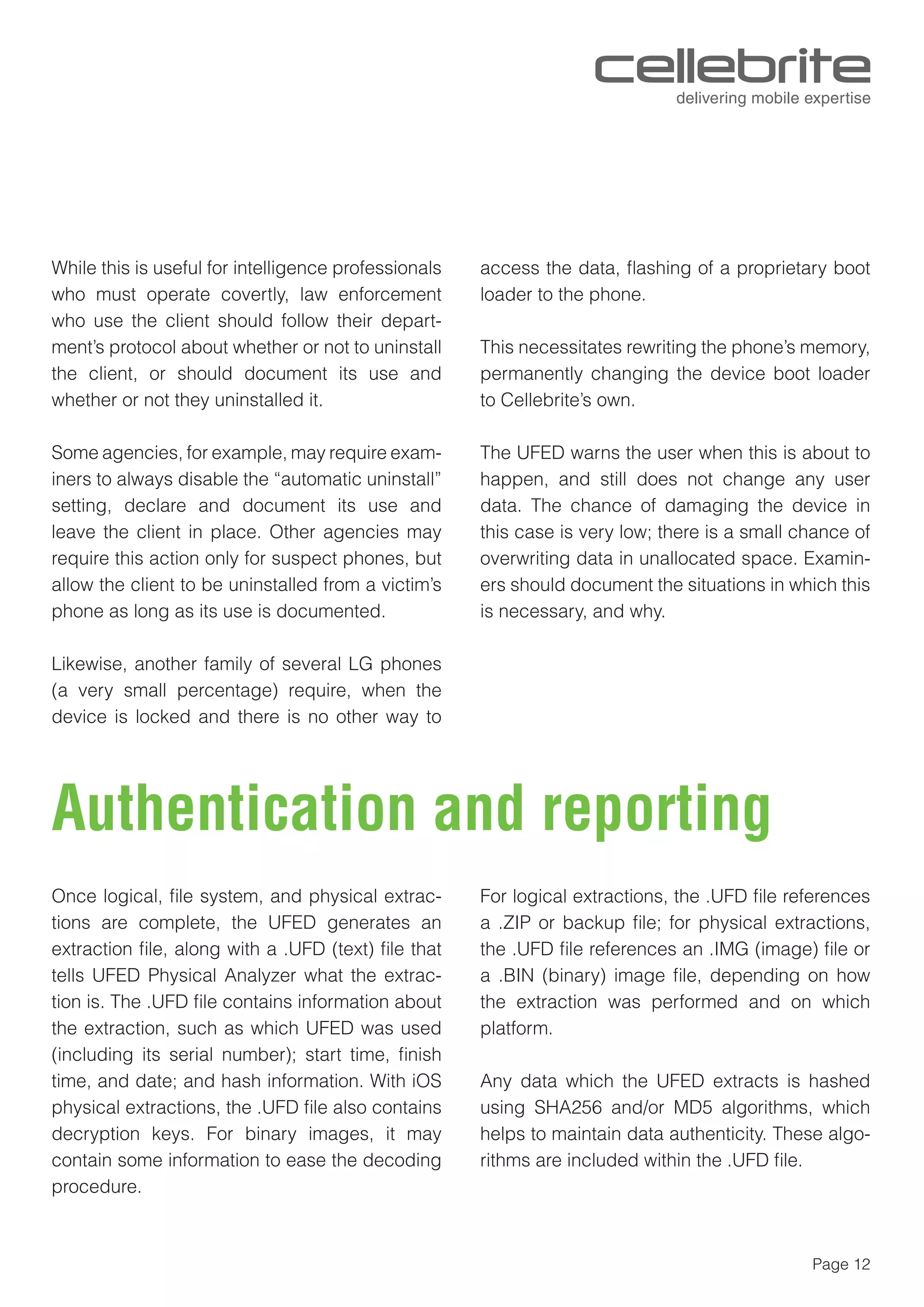 Page 12
While this is useful for intelligence professionals
who must operate covertly, law enforcement
who use the client should follow their depart-
ment’s protocol about whether or not to uninstall
the client, or should document its use and
whether or not they uninstalled it.
Some agencies, for example, may require exam-
iners to always disable the “automatic uninstall”
setting, declare and document its use and
leave the client in place. Other agencies may
require this action only for suspect phones, but
allow the client to be uninstalled from a victim’s
phone as long as its use is documented.
Likewise, another family of several LG phones
(a very small percentage) require, when the
device is locked and there is no other way to
access the data, ﬂashing of a proprietary boot
loader to the phone.
This necessitates rewriting the phone’s memory,
permanently changing the device boot loader
to Cellebrite’s own.
The UFED warns the user when this is about to
happen, and still does not change any user
data. The chance of damaging the device in
this case is very low; there is a small chance of
overwriting data in unallocated space. Examin-
ers should document the situations in which this
is necessary, and why.
Authentication and reporting
Once logical, ﬁle system, and physical extrac-
tions are complete, the UFED generates an
extraction ﬁle, along with a .UFD (text) ﬁle that
tells UFED Physical Analyzer what the extrac-
tion is. The .UFD ﬁle contains information about
the extraction, such as which UFED was used
(including its serial number); start time, ﬁnish
time, and date; and hash information. With iOS
physical extractions, the .UFD ﬁle also contains
decryption keys. For binary images, it may
contain some information to ease the decoding
procedure.
For logical extractions, the .UFD ﬁle references
a .ZIP or backup ﬁle; for physical extractions,
the .UFD ﬁle references an .IMG (image) ﬁle or
a .BIN (binary) image ﬁle, depending on how
the extraction was performed and on which
platform.
Any data which the UFED extracts is hashed
using SHA256 and/or MD5 algorithms, which
helps to maintain data authenticity. These algo-
rithms are included within the .UFD ﬁle.
 