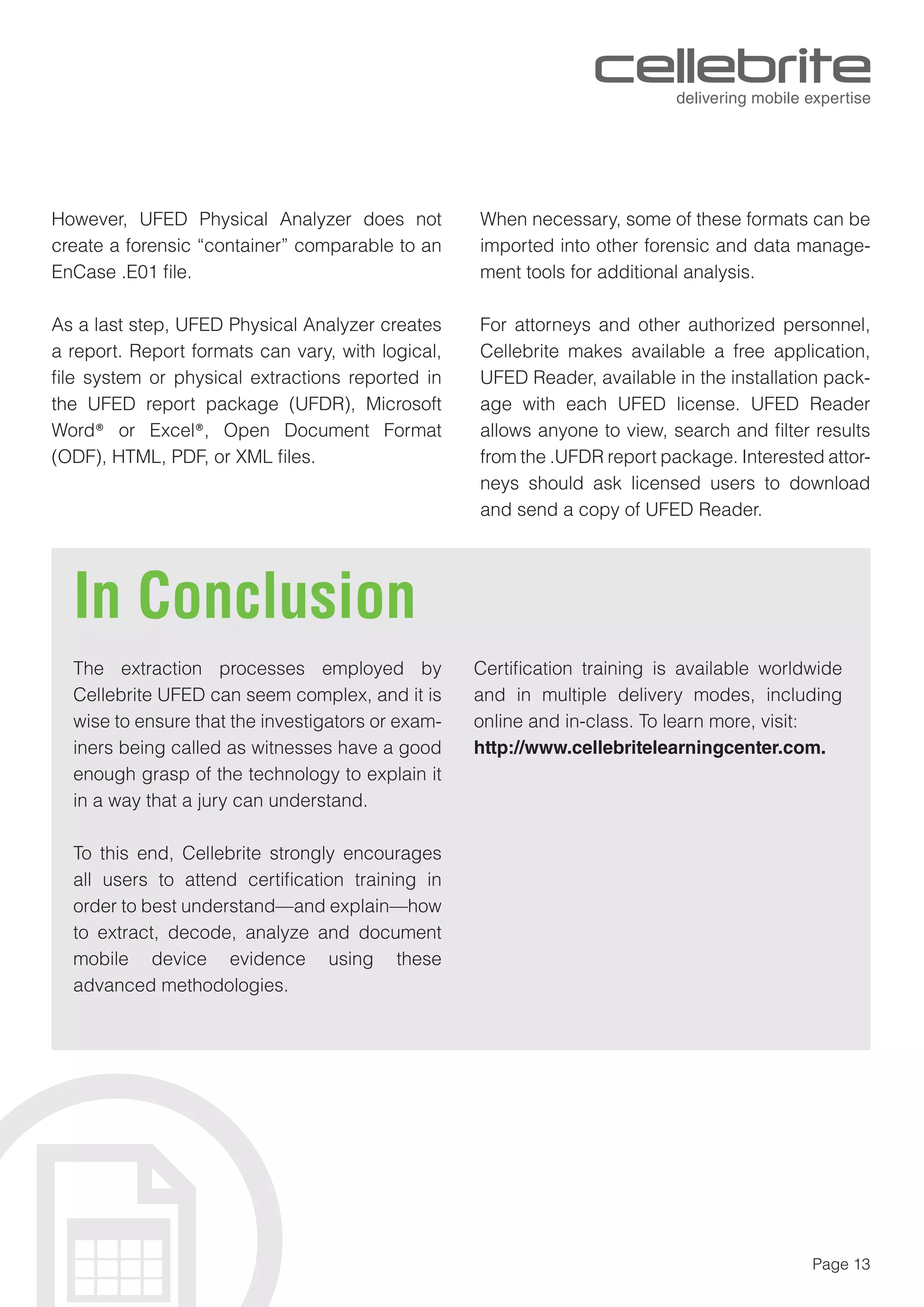 Page 13
However, UFED Physical Analyzer does not
create a forensic “container” comparable to an
EnCase .E01 ﬁle.
As a last step, UFED Physical Analyzer creates
a report. Report formats can vary, with logical,
ﬁle system or physical extractions reported in
the UFED report package (UFDR), Microsoft
Word® or Excel®, Open Document Format
(ODF), HTML, PDF, or XML ﬁles.
When necessary, some of these formats can be
imported into other forensic and data manage-
ment tools for additional analysis.
For attorneys and other authorized personnel,
Cellebrite makes available a free application,
UFED Reader, available in the installation pack-
age with each UFED license. UFED Reader
allows anyone to view, search and ﬁlter results
from the .UFDR report package. Interested attor-
neys should ask licensed users to download
and send a copy of UFED Reader.
In Conclusion
The extraction processes employed by
Cellebrite UFED can seem complex, and it is
wise to ensure that the investigators or exam-
iners being called as witnesses have a good
enough grasp of the technology to explain it
in a way that a jury can understand.
To this end, Cellebrite strongly encourages
all users to attend certiﬁcation training in
order to best understand—and explain—how
to extract, decode, analyze and document
mobile device evidence using these
advanced methodologies.
Certiﬁcation training is available worldwide
and in multiple delivery modes, including
online and in-class. To learn more, visit:
http://www.cellebritelearningcenter.com.
 