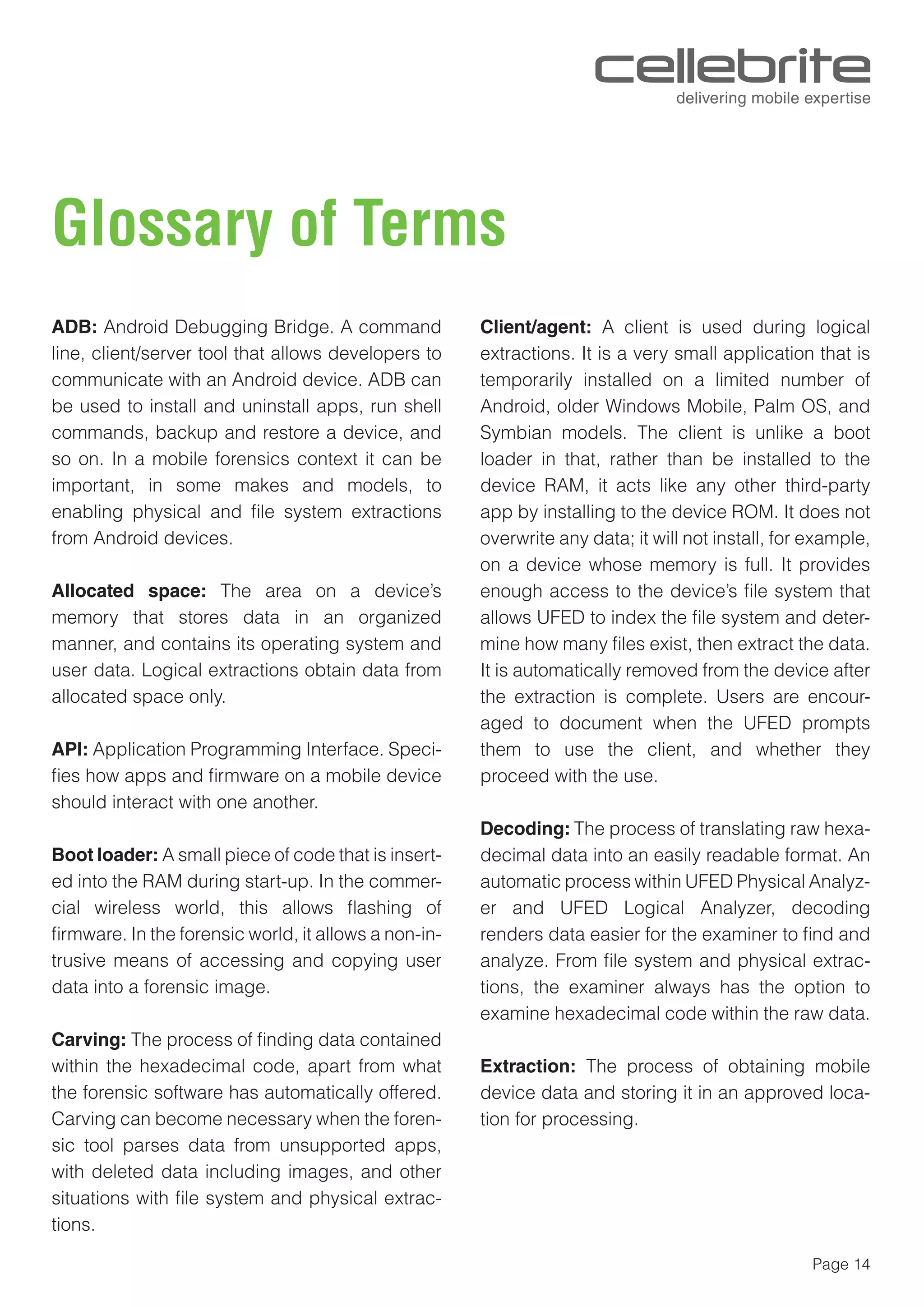 Page 14
Glossary of Terms
ADB: Android Debugging Bridge. A command
line, client/server tool that allows developers to
communicate with an Android device. ADB can
be used to install and uninstall apps, run shell
commands, backup and restore a device, and
so on. In a mobile forensics context it can be
important, in some makes and models, to
enabling physical and ﬁle system extractions
from Android devices.
Allocated space: The area on a device’s
memory that stores data in an organized
manner, and contains its operating system and
user data. Logical extractions obtain data from
allocated space only.
API: Application Programming Interface. Speci-
ﬁes how apps and ﬁrmware on a mobile device
should interact with one another.
Boot loader: A small piece of code that is insert-
ed into the RAM during start-up. In the commer-
cial wireless world, this allows ﬂashing of
ﬁrmware. In the forensic world, it allows a non-in-
trusive means of accessing and copying user
data into a forensic image.
Carving: The process of ﬁnding data contained
within the hexadecimal code, apart from what
the forensic software has automatically offered.
Carving can become necessary when the foren-
sic tool parses data from unsupported apps,
with deleted data including images, and other
situations with ﬁle system and physical extrac-
tions.
Client/agent: A client is used during logical
extractions. It is a very small application that is
temporarily installed on a limited number of
Android, older Windows Mobile, Palm OS, and
Symbian models. The client is unlike a boot
loader in that, rather than be installed to the
device RAM, it acts like any other third-party
app by installing to the device ROM. It does not
overwrite any data; it will not install, for example,
on a device whose memory is full. It provides
enough access to the device’s ﬁle system that
allows UFED to index the ﬁle system and deter-
mine how many ﬁles exist, then extract the data.
It is automatically removed from the device after
the extraction is complete. Users are encour-
aged to document when the UFED prompts
them to use the client, and whether they
proceed with the use.
Decoding: The process of translating raw hexa-
decimal data into an easily readable format. An
automatic process within UFED Physical Analyz-
er and UFED Logical Analyzer, decoding
renders data easier for the examiner to ﬁnd and
analyze. From ﬁle system and physical extrac-
tions, the examiner always has the option to
examine hexadecimal code within the raw data.
Extraction: The process of obtaining mobile
device data and storing it in an approved loca-
tion for processing.
 