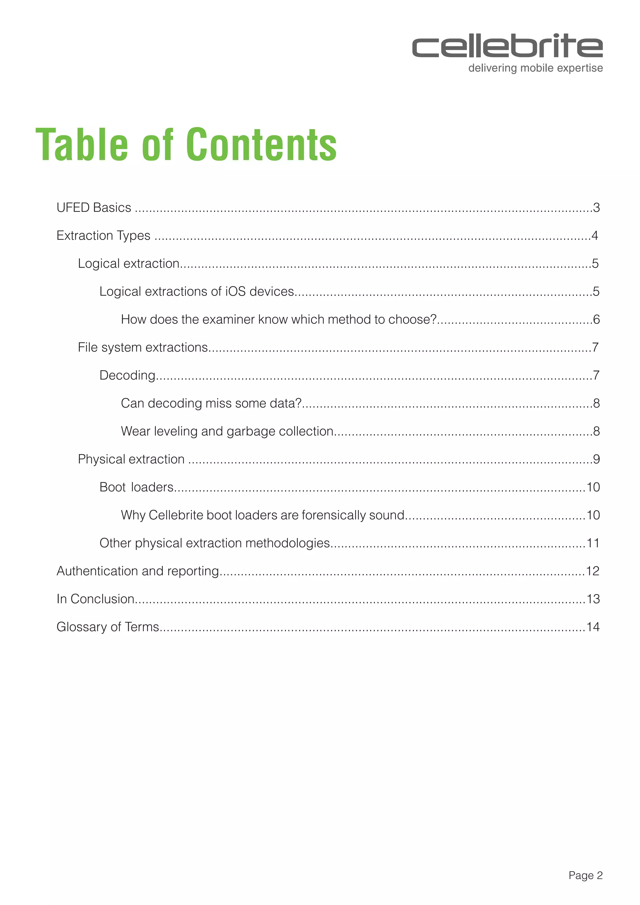 Table of Contents
UFED Basics .................................................................................................................................3
Extraction Types ...........................................................................................................................4
Logical extraction....................................................................................................................5
Logical extractions of iOS devices....................................................................................5
How does the examiner know which method to choose?............................................6
File system extractions............................................................................................................7
Decoding...........................................................................................................................7
Can decoding miss some data?..................................................................................8
Wear leveling and garbage collection.........................................................................8
Physical extraction ..................................................................................................................9
Boot loaders....................................................................................................................10
Why Cellebrite boot loaders are forensically sound...................................................10
Other physical extraction methodologies........................................................................11
Authentication and reporting.......................................................................................................12
In Conclusion...............................................................................................................................13
Glossary of Terms........................................................................................................................14
Page 2
 