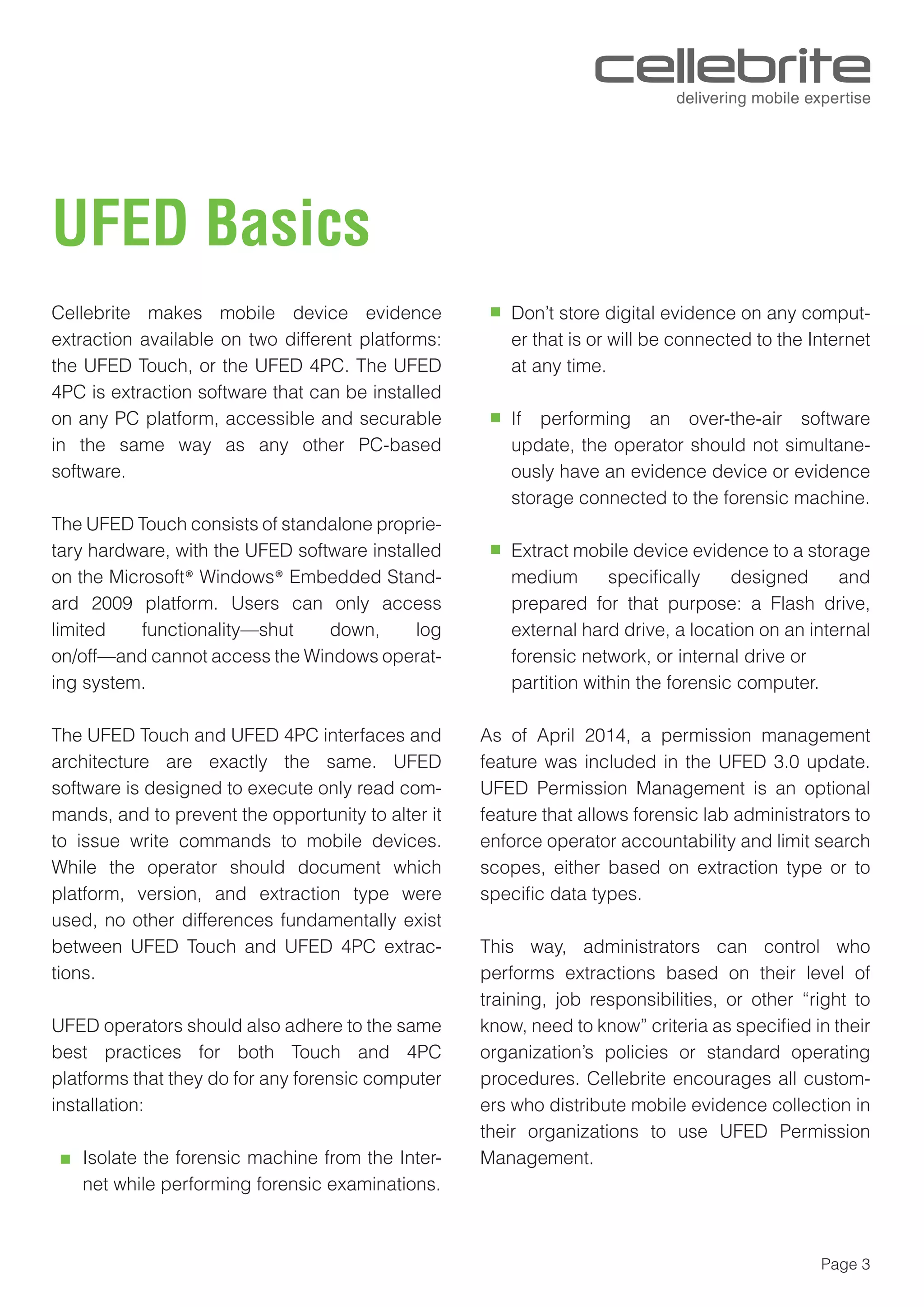 Page 3
UFED Basics
Cellebrite makes mobile device evidence
extraction available on two different platforms:
the UFED Touch, or the UFED 4PC. The UFED
4PC is extraction software that can be installed
on any PC platform, accessible and securable
in the same way as any other PC-based
software.
The UFED Touch consists of standalone proprie-
tary hardware, with the UFED software installed
on the Microsoft® Windows® Embedded Stand-
ard 2009 platform. Users can only access
limited functionality—shut down, log
on/off—and cannot access the Windows operat-
ing system.
The UFED Touch and UFED 4PC interfaces and
architecture are exactly the same. UFED
software is designed to execute only read com-
mands, and to prevent the opportunity to alter it
to issue write commands to mobile devices.
While the operator should document which
platform, version, and extraction type were
used, no other differences fundamentally exist
between UFED Touch and UFED 4PC extrac-
tions.
UFED operators should also adhere to the same
best practices for both Touch and 4PC
platforms that they do for any forensic computer
installation:
Isolate the forensic machine from the Inter-
net while performing forensic examinations.
Don’t store digital evidence on any comput-
er that is or will be connected to the Internet
at any time.
If performing an over-the-air software
update, the operator should not simultane-
ously have an evidence device or evidence
storage connected to the forensic machine.
Extract mobile device evidence to a storage
medium speciﬁcally designed and
prepared for that purpose: a Flash drive,
external hard drive, a location on an internal
forensic network, or internal drive or
partition within the forensic computer.
As of April 2014, a permission management
feature was included in the UFED 3.0 update.
UFED Permission Management is an optional
feature that allows forensic lab administrators to
enforce operator accountability and limit search
scopes, either based on extraction type or to
speciﬁc data types.
This way, administrators can control who
performs extractions based on their level of
training, job responsibilities, or other “right to
know, need to know” criteria as speciﬁed in their
organization’s policies or standard operating
procedures. Cellebrite encourages all custom-
ers who distribute mobile evidence collection in
their organizations to use UFED Permission
Management.
 