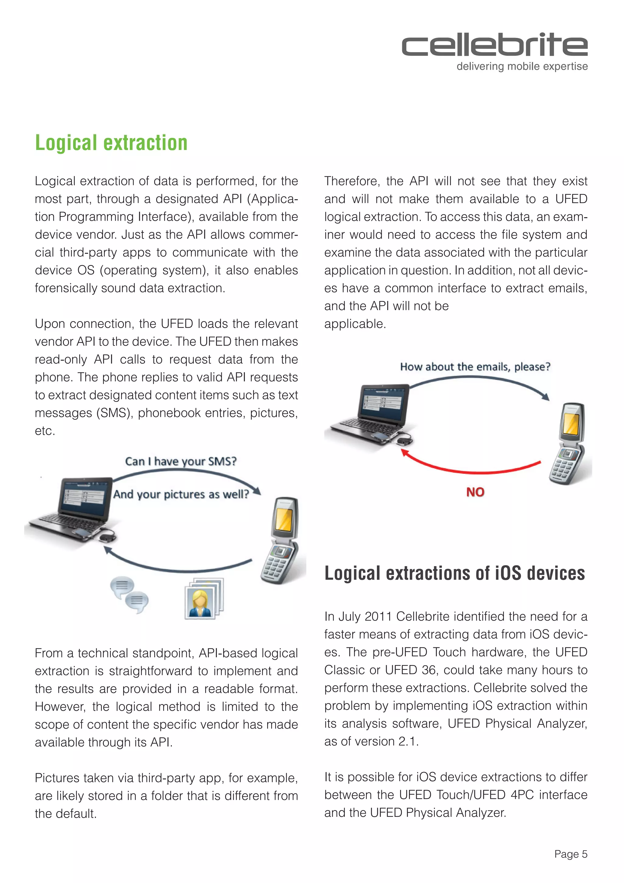 Page 5
Logical extraction
Logical extraction of data is performed, for the
most part, through a designated API (Applica-
tion Programming Interface), available from the
device vendor. Just as the API allows commer-
cial third-party apps to communicate with the
device OS (operating system), it also enables
forensically sound data extraction.
Upon connection, the UFED loads the relevant
vendor API to the device. The UFED then makes
read-only API calls to request data from the
phone. The phone replies to valid API requests
to extract designated content items such as text
messages (SMS), phonebook entries, pictures,
etc.
From a technical standpoint, API-based logical
extraction is straightforward to implement and
the results are provided in a readable format.
However, the logical method is limited to the
scope of content the speciﬁc vendor has made
available through its API.
Pictures taken via third-party app, for example,
are likely stored in a folder that is different from
the default.
Therefore, the API will not see that they exist
and will not make them available to a UFED
logical extraction. To access this data, an exam-
iner would need to access the ﬁle system and
examine the data associated with the particular
application in question. In addition, not all devic-
es have a common interface to extract emails,
and the API will not be
applicable.
In July 2011 Cellebrite identiﬁed the need for a
faster means of extracting data from iOS devic-
es. The pre-UFED Touch hardware, the UFED
Classic or UFED 36, could take many hours to
perform these extractions. Cellebrite solved the
problem by implementing iOS extraction within
its analysis software, UFED Physical Analyzer,
as of version 2.1.
It is possible for iOS device extractions to differ
between the UFED Touch/UFED 4PC interface
and the UFED Physical Analyzer.
Logical extractions of iOS devices
 