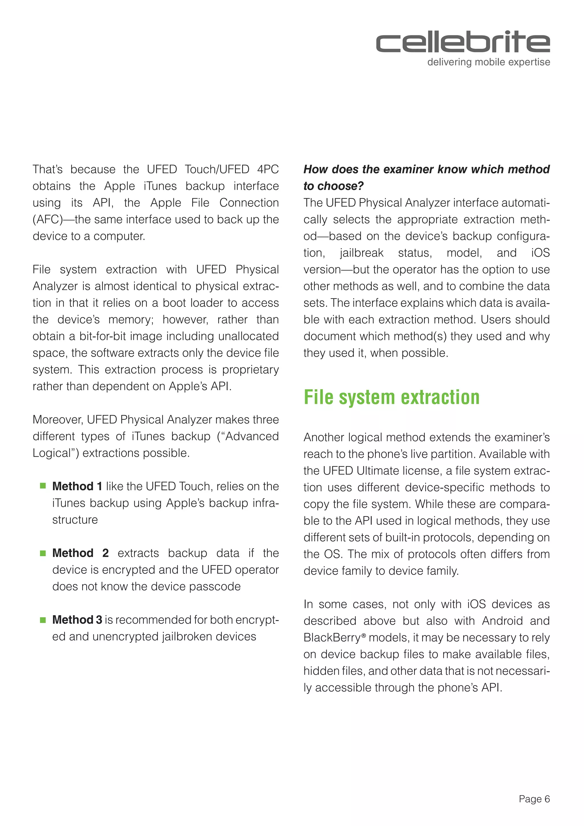 Page 6
That’s because the UFED Touch/UFED 4PC
obtains the Apple iTunes backup interface
using its API, the Apple File Connection
(AFC)—the same interface used to back up the
device to a computer.
File system extraction with UFED Physical
Analyzer is almost identical to physical extrac-
tion in that it relies on a boot loader to access
the device’s memory; however, rather than
obtain a bit-for-bit image including unallocated
space, the software extracts only the device ﬁle
system. This extraction process is proprietary
rather than dependent on Apple’s API.
Moreover, UFED Physical Analyzer makes three
different types of iTunes backup (“Advanced
Logical”) extractions possible.
Method 1 like the UFED Touch, relies on the
iTunes backup using Apple’s backup infra-
structure
Method 2 extracts backup data if the
device is encrypted and the UFED operator
does not know the device passcode
Method 3 is recommended for both encrypt-
ed and unencrypted jailbroken devices
How does the examiner know which method
to choose?
The UFED Physical Analyzer interface automati-
cally selects the appropriate extraction meth-
od—based on the device’s backup conﬁgura-
tion, jailbreak status, model, and iOS
version—but the operator has the option to use
other methods as well, and to combine the data
sets. The interface explains which data is availa-
ble with each extraction method. Users should
document which method(s) they used and why
they used it, when possible.
Another logical method extends the examiner’s
reach to the phone’s live partition. Available with
the UFED Ultimate license, a ﬁle system extrac-
tion uses different device-speciﬁc methods to
copy the ﬁle system. While these are compara-
ble to the API used in logical methods, they use
different sets of built-in protocols, depending on
the OS. The mix of protocols often differs from
device family to device family.
In some cases, not only with iOS devices as
described above but also with Android and
BlackBerry® models, it may be necessary to rely
on device backup ﬁles to make available ﬁles,
hidden ﬁles, and other data that is not necessari-
ly accessible through the phone’s API.
File system extraction
 