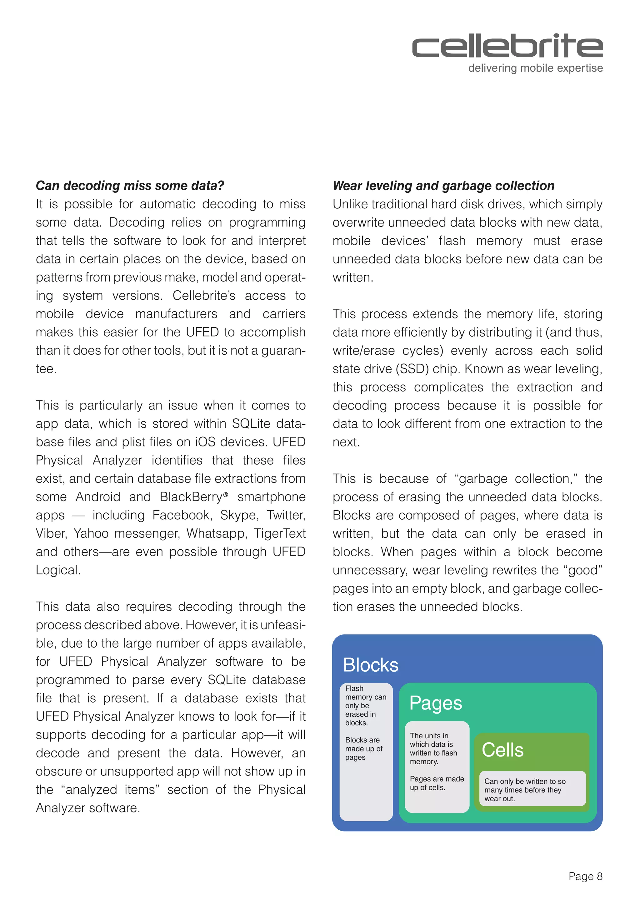 Page 8
Can decoding miss some data?
It is possible for automatic decoding to miss
some data. Decoding relies on programming
that tells the software to look for and interpret
data in certain places on the device, based on
patterns from previous make, model and operat-
ing system versions. Cellebrite’s access to
mobile device manufacturers and carriers
makes this easier for the UFED to accomplish
than it does for other tools, but it is not a guaran-
tee.
This is particularly an issue when it comes to
app data, which is stored within SQLite data-
base ﬁles and plist ﬁles on iOS devices. UFED
Physical Analyzer identiﬁes that these ﬁles
exist, and certain database ﬁle extractions from
some Android and BlackBerry® smartphone
apps — including Facebook, Skype, Twitter,
Viber, Yahoo messenger, Whatsapp, TigerText
and others—are even possible through UFED
Logical.
This data also requires decoding through the
process described above. However, it is unfeasi-
ble, due to the large number of apps available,
for UFED Physical Analyzer software to be
programmed to parse every SQLite database
ﬁle that is present. If a database exists that
UFED Physical Analyzer knows to look for—if it
supports decoding for a particular app—it will
decode and present the data. However, an
obscure or unsupported app will not show up in
the “analyzed items” section of the Physical
Analyzer software.
Wear leveling and garbage collection
Unlike traditional hard disk drives, which simply
overwrite unneeded data blocks with new data,
mobile devices’ ﬂash memory must erase
unneeded data blocks before new data can be
written.
This process extends the memory life, storing
data more efﬁciently by distributing it (and thus,
write/erase cycles) evenly across each solid
state drive (SSD) chip. Known as wear leveling,
this process complicates the extraction and
decoding process because it is possible for
data to look different from one extraction to the
next.
This is because of “garbage collection,” the
process of erasing the unneeded data blocks.
Blocks are composed of pages, where data is
written, but the data can only be erased in
blocks. When pages within a block become
unnecessary, wear leveling rewrites the “good”
pages into an empty block, and garbage collec-
tion erases the unneeded blocks.
Flash
memory can
only be
erased in
blocks.
Blocks are
made up of
pages
The units in
which data is
written to flash
memory.
Pages are made
up of cells.
Blocks
Pages
Cells
Can only be written to so
many times before they
wear out.
 
