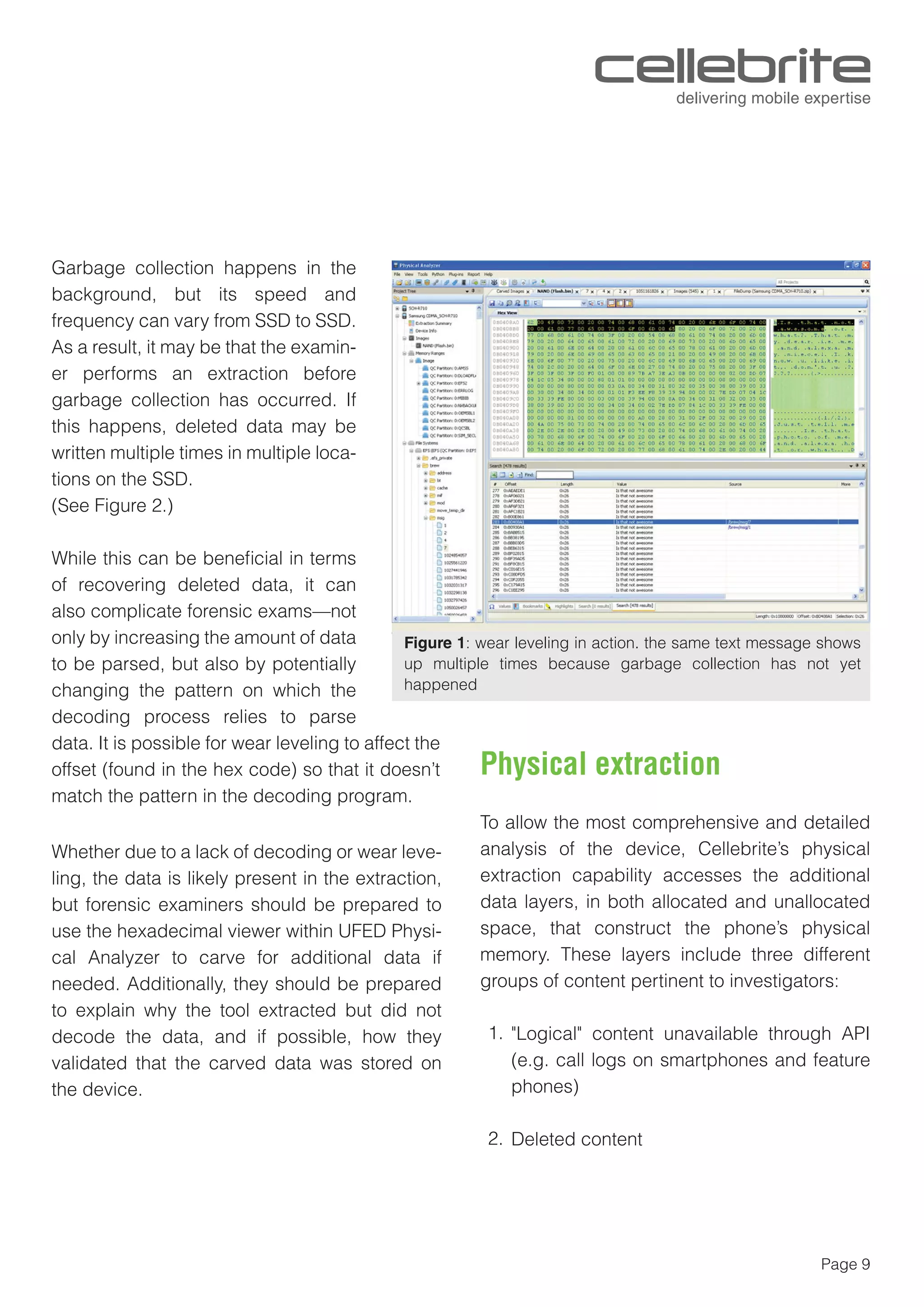 Page 9
Garbage collection happens in the
background, but its speed and
frequency can vary from SSD to SSD.
As a result, it may be that the examin-
er performs an extraction before
garbage collection has occurred. If
this happens, deleted data may be
written multiple times in multiple loca-
tions on the SSD.
(See Figure 2.)
While this can be beneﬁcial in terms
of recovering deleted data, it can
also complicate forensic exams—not
only by increasing the amount of data
to be parsed, but also by potentially
changing the pattern on which the
decoding process relies to parse
data. It is possible for wear leveling to affect the
offset (found in the hex code) so that it doesn’t
match the pattern in the decoding program.
Whether due to a lack of decoding or wear leve-
ling, the data is likely present in the extraction,
but forensic examiners should be prepared to
use the hexadecimal viewer within UFED Physi-
cal Analyzer to carve for additional data if
needed. Additionally, they should be prepared
to explain why the tool extracted but did not
decode the data, and if possible, how they
validated that the carved data was stored on
the device.
To allow the most comprehensive and detailed
analysis of the device, Cellebrite’s physical
extraction capability accesses the additional
data layers, in both allocated and unallocated
space, that construct the phone’s physical
memory. These layers include three different
groups of content pertinent to investigators:
"Logical" content unavailable through API
(e.g. call logs on smartphones and feature
phones)
Deleted content
Figure 1: wear leveling in action. the same text message shows
up multiple times because garbage collection has not yet
happened
Physical extraction
1.
2.
 
