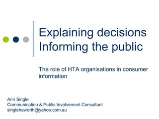 Explaining decisions
              Informing the public
              The role of HTA organisations in consumer
              information


Ann Single
Communication & Public Involvement Consultant
singlehaworth@yahoo.com.au
 
