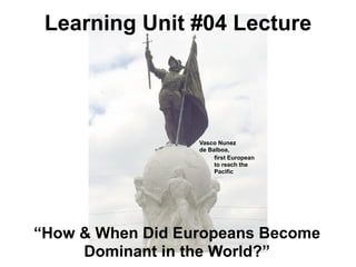 Learning Unit #04 Lecture




                  Vasco Nunez
                  de Balboa,
                       first European
                       to reach the
                       Pacific




“How & When Did Europeans Become
     Dominant in the World?”
 