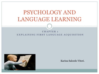 PSYCHOLOGY AND
LANGUAGE LEARNING
              CHAPTER 1
EXPLAINING FIRST LANGUAGE ACQUISITION




                        Karina Salcedo Viteri.
 