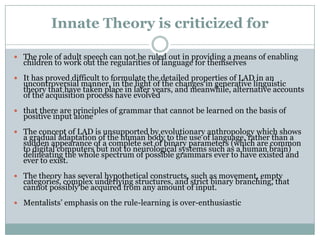 Innate Theory is criticized for

 The role of adult speech can not be ruled out in providing a means of enabling
  children to work out the regularities of language for themselves
 It has proved difficult to formulate the detailed properties of LAD in an
  uncontroversial manner, in the light of the changes in generative linguistic
  theory that have taken place in later years, and meanwhile, alternative accounts
  of the acquisition process have evolved
 that there are principles of grammar that cannot be learned on the basis of
  positive input alone
 The concept of LAD is unsupported by evolutionary anthropology which shows
  a gradual adaptation of the human body to the use of language, rather than a
  sudden appearance of a complete set of binary parameters (which are common
  to digital computers but not to neurological systems such as a human brain)
  delineating the whole spectrum of possible grammars ever to have existed and
  ever to exist.
 The theory has several hypothetical constructs, such as movement, empty
  categories, complex underlying structures, and strict binary branching, that
  cannot possibly be acquired from any amount of input.
 Mentalists‟ emphasis on the rule-learning is over-enthusiastic
 