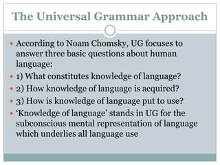 The Universal Grammar Approach

 According to Noam Chomsky, UG focuses to
    answer three basic questions about human
    language:
   1) What constitutes knowledge of language?
   2) How knowledge of language is acquired?
   3) How is knowledge of language put to use?
   „Knowledge of language‟ stands in UG for the
    subconscious mental representation of language
    which underlies all language use
 