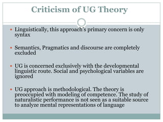 Criticism of UG Theory

 Linguistically, this approach‟s primary concern is only
  syntax

 Semantics, Pragmatics and discourse are completely
  excluded

 UG is concerned exclusively with the developmental
  linguistic route. Social and psychological variables are
  ignored

 UG approach is methodological. The theory is
  preoccupied with modeling of competence. The study of
  naturalistic performance is not seen as a suitable source
  to analyze mental representations of language
 