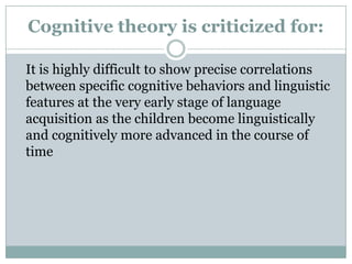Cognitive theory is criticized for:

It is highly difficult to show precise correlations
between specific cognitive behaviors and linguistic
features at the very early stage of language
acquisition as the children become linguistically
and cognitively more advanced in the course of
time
 
