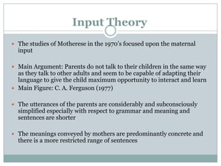 Input Theory
 The studies of Motherese in the 1970‟s focused upon the maternal
  input

 Main Argument: Parents do not talk to their children in the same way
  as they talk to other adults and seem to be capable of adapting their
  language to give the child maximum opportunity to interact and learn
 Main Figure: C. A. Ferguson (1977)


 The utterances of the parents are considerably and subconsciously
  simplified especially with respect to grammar and meaning and
  sentences are shorter

 The meanings conveyed by mothers are predominantly concrete and
  there is a more restricted range of sentences
 