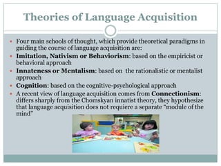 Theories of Language Acquisition

 Four main schools of thought, which provide theoretical paradigms in
    guiding the course of language acquisition are:
   Imitation, Nativism or Behaviorism: based on the empiricist or
    behavioral approach
   Innateness or Mentalism: based on the rationalistic or mentalist
    approach
   Cognition: based on the cognitive-psychological approach
   A recent view of language acquisition comes from Connectionism:
    differs sharply from the Chomskyan innatist theory, they hypothesize
    that language acquisition does not requiere a separate “module of the
    mind”
 