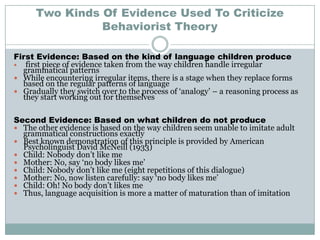 Two Kinds Of Evidence Used To Criticize
                Behaviorist Theory

First Evidence: Based on the kind of language children produce
  first piece of evidence taken from the way children handle irregular
  grammatical patterns
 While encountering irregular items, there is a stage when they replace forms
  based on the regular patterns of language
 Gradually they switch over to the process of „analogy‟ – a reasoning process as
  they start working out for themselves

Second Evidence: Based on what children do not produce
 The other evidence is based on the way children seem unable to imitate adult
  grammatical constructions exactly
 Best known demonstration of this principle is provided by American
  Psycholinguist David McNeill (1933)
 Child: Nobody don‟t like me
 Mother: No, say „no body likes me‟
 Child: Nobody don‟t like me (eight repetitions of this dialogue)
 Mother: No, now listen carefully: say „no body likes me‟
 Child: Oh! No body don‟t likes me
 Thus, language acquisition is more a matter of maturation than of imitation
 