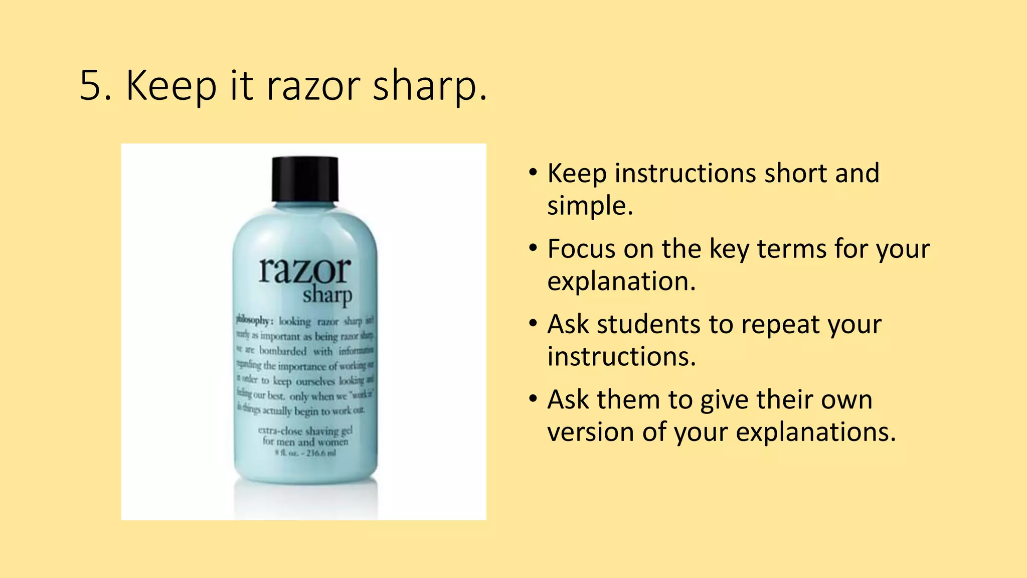 5. Keep it razor sharp.
• Keep instructions short and
simple.
• Focus on the key terms for your
explanation.
• Ask students to repeat your
instructions.
• Ask them to give their own
version of your explanations.