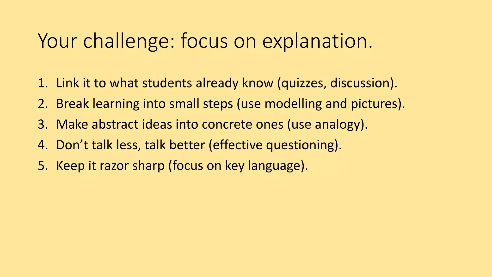 Your challenge: focus on explanation.
1. Link it to what students already know (quizzes, discussion).
2. Break learning into small steps (use modelling and pictures).
3. Make abstract ideas into concrete ones (use analogy).
4. Don’t talk less, talk better (effective questioning).
5. Keep it razor sharp (focus on key language).