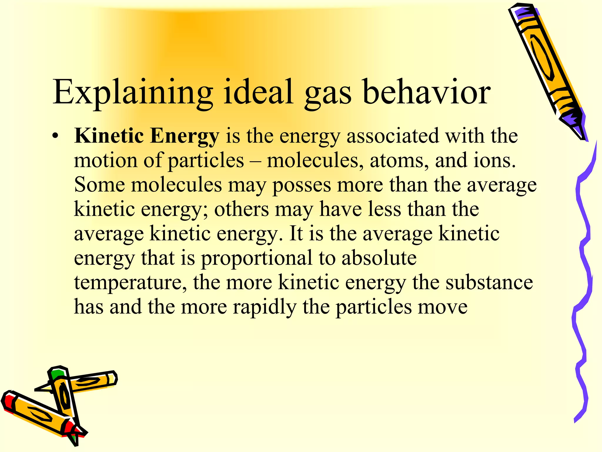 Explaining ideal gas behavior
• Kinetic Energy is the energy associated with the
  motion of particles – molecules, atoms, and ions.
  Some molecules may posses more than the average
  kinetic energy; others may have less than the
  average kinetic energy. It is the average kinetic
  energy that is proportional to absolute
  temperature, the more kinetic energy the substance
  has and the more rapidly the particles move
 
