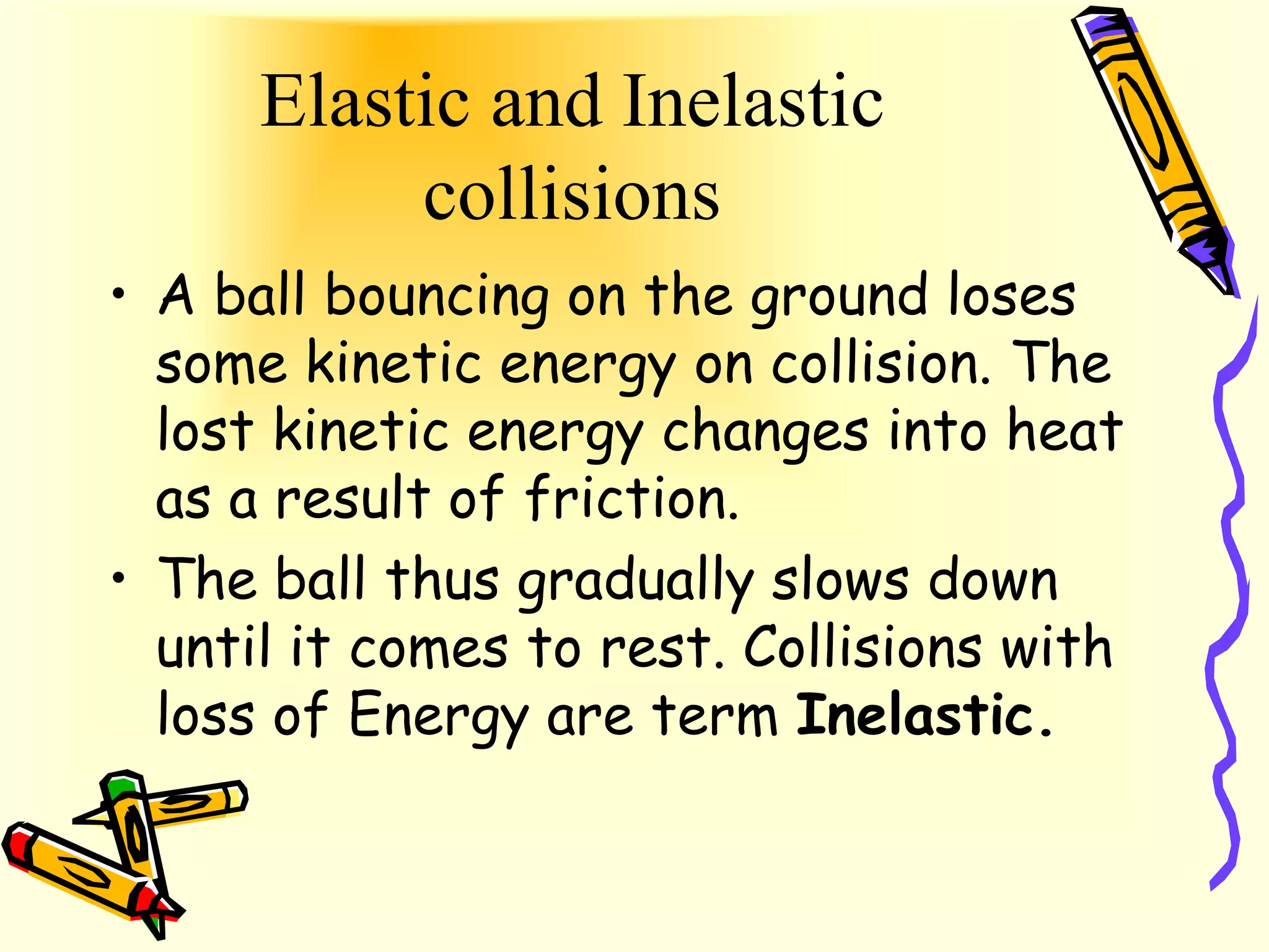 Elastic and Inelastic
           collisions
• A ball bouncing on the ground loses
  some kinetic energy on collision. The
  lost kinetic energy changes into heat
  as a result of friction.
• The ball thus gradually slows down
  until it comes to rest. Collisions with
  loss of Energy are term Inelastic.
 