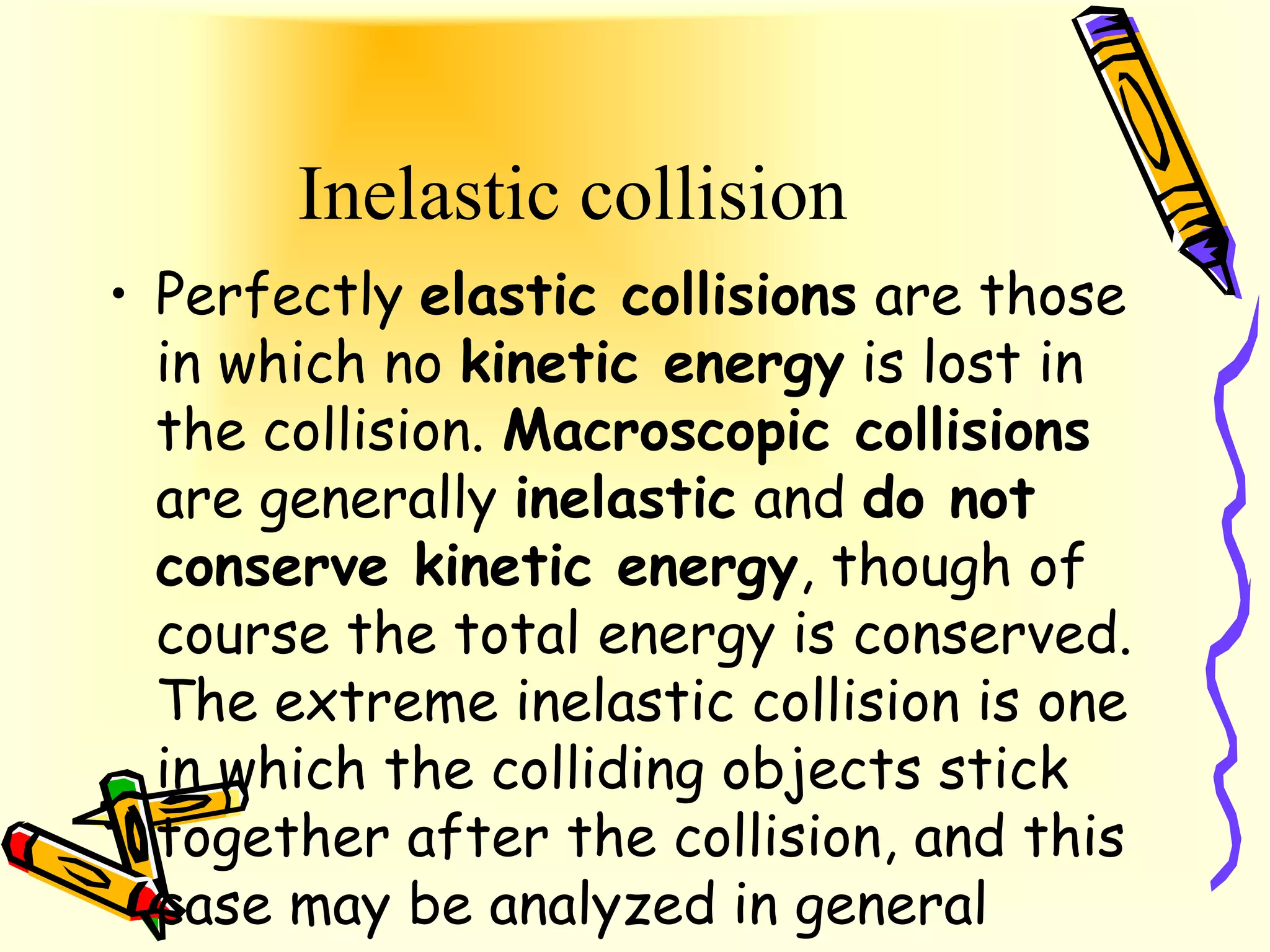 Inelastic collision
• Perfectly elastic collisions are those
  in which no kinetic energy is lost in
  the collision. Macroscopic collisions
  are generally inelastic and do not
  conserve kinetic energy, though of
  course the total energy is conserved.
  The extreme inelastic collision is one
  in which the colliding objects stick
  together after the collision, and this
  case may be analyzed in general
 