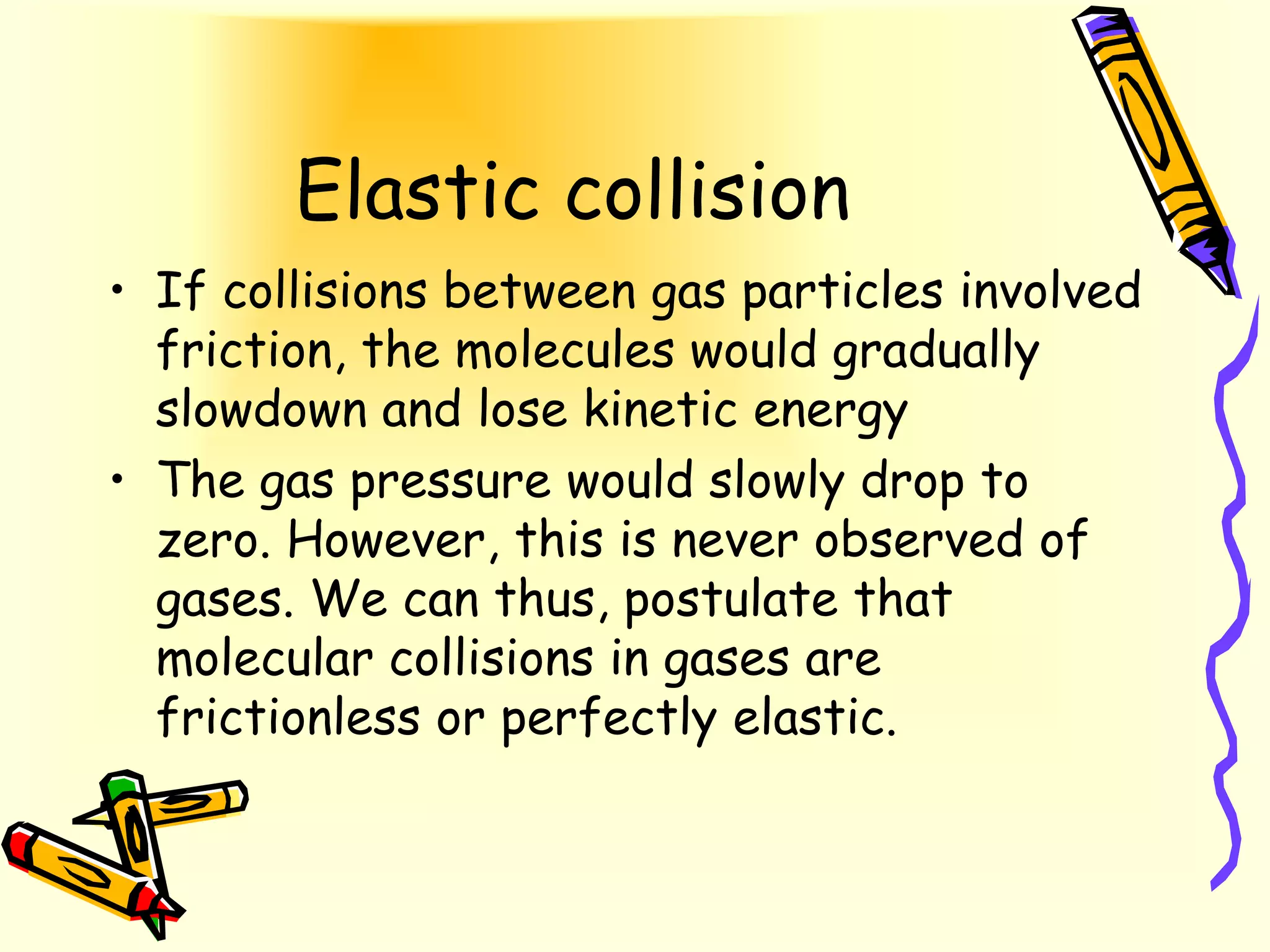 Elastic collision
• If collisions between gas particles involved
  friction, the molecules would gradually
  slowdown and lose kinetic energy
• The gas pressure would slowly drop to
  zero. However, this is never observed of
  gases. We can thus, postulate that
  molecular collisions in gases are
  frictionless or perfectly elastic.
 