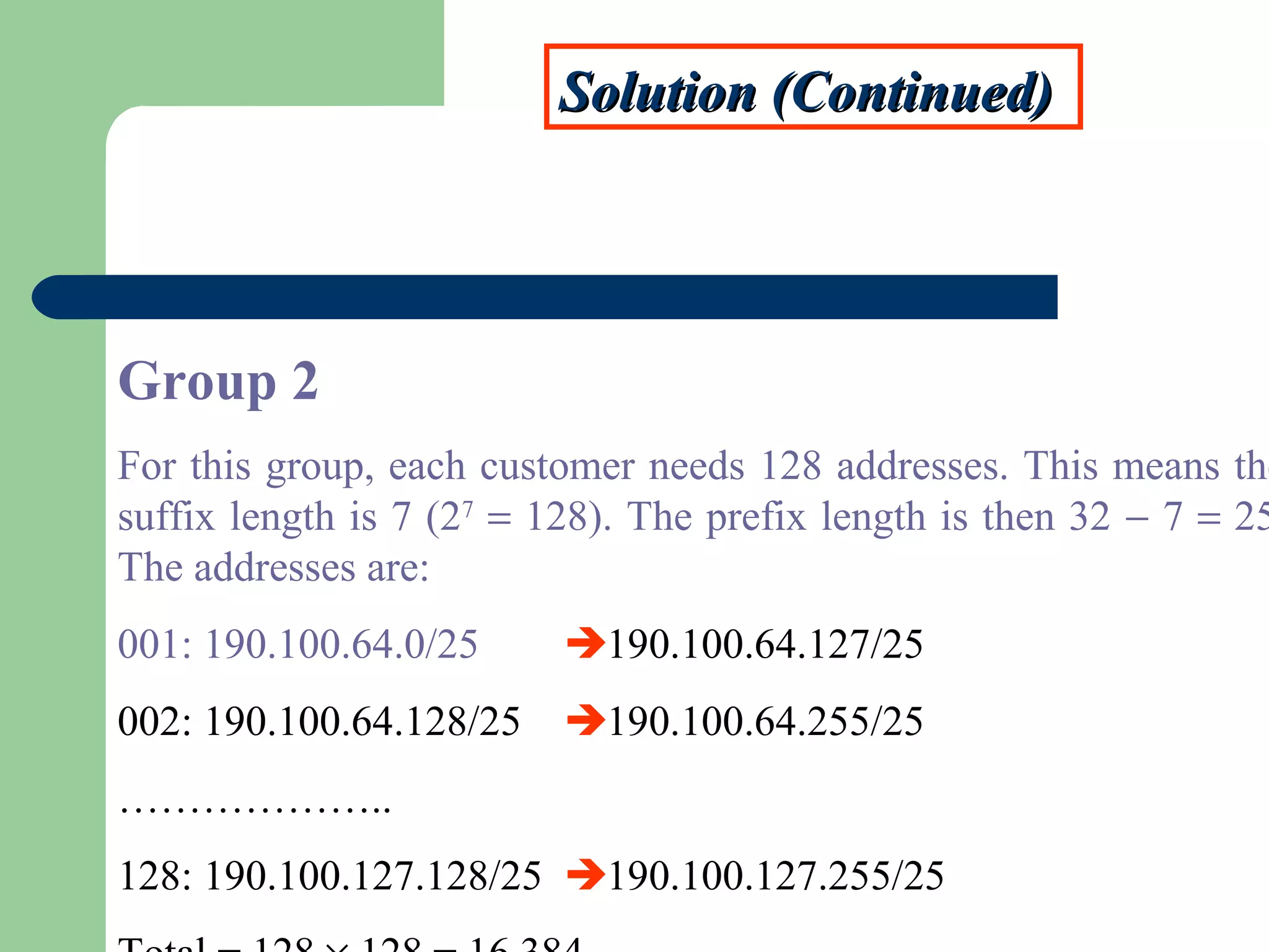 Solution (Continued)Solution (Continued)
Group 2
For this group, each customer needs 128 addresses. This means the
suffix length is 7 (27
= 128). The prefix length is then 32 − 7 = 25
The addresses are:
001: 190.100.64.0/25 190.100.64.127/25
002: 190.100.64.128/25 190.100.64.255/25
………………..
128: 190.100.127.128/25 190.100.127.255/25
 