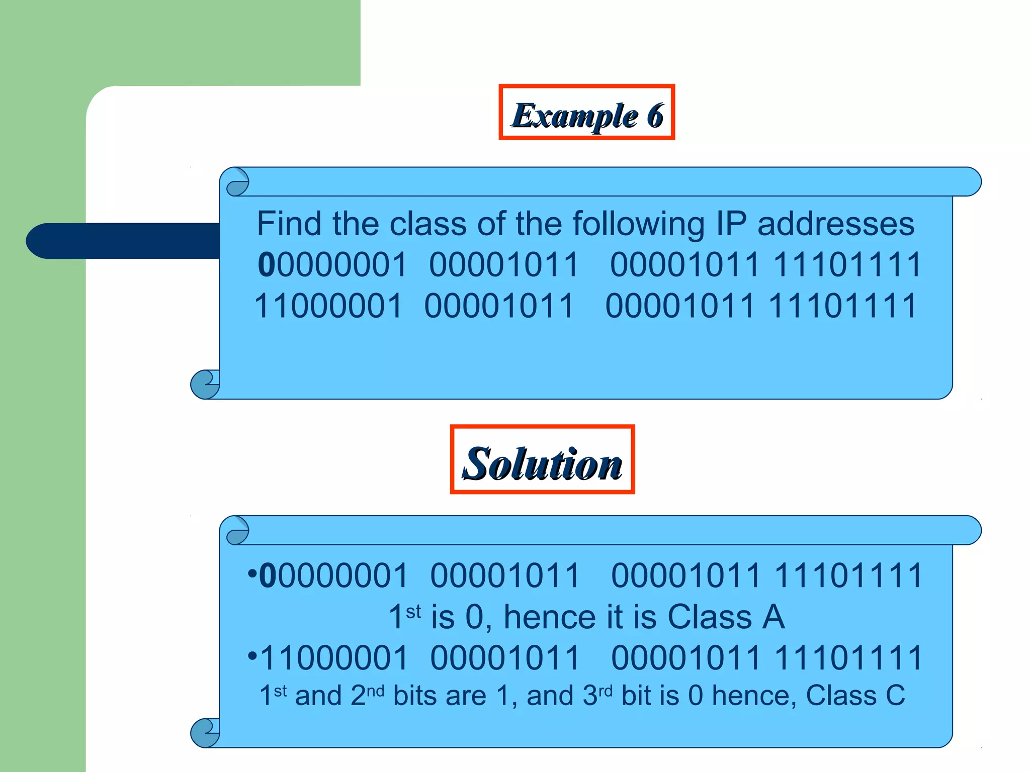 Example 6Example 6
SolutionSolution
Find the class of the following IP addresses
00000001 00001011 00001011 11101111
11000001 00001011 00001011 11101111
•00000001 00001011 00001011 11101111
1st
is 0, hence it is Class A
•11000001 00001011 00001011 11101111
1st
and 2nd
bits are 1, and 3rd
bit is 0 hence, Class C
 