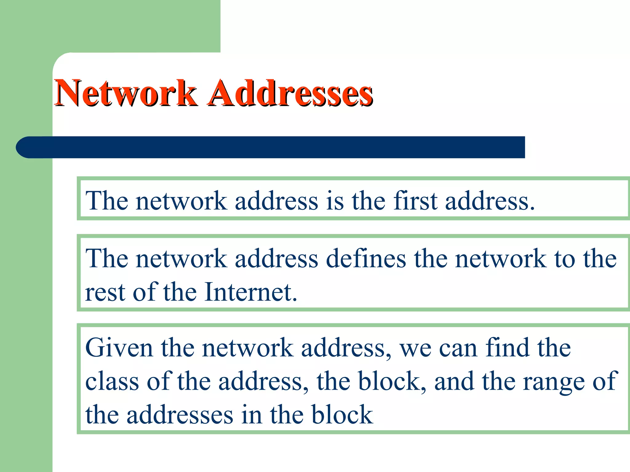 Network AddressesNetwork Addresses
The network address is the first address.
The network address defines the network to the
rest of the Internet.
Given the network address, we can find the
class of the address, the block, and the range of
the addresses in the block
 