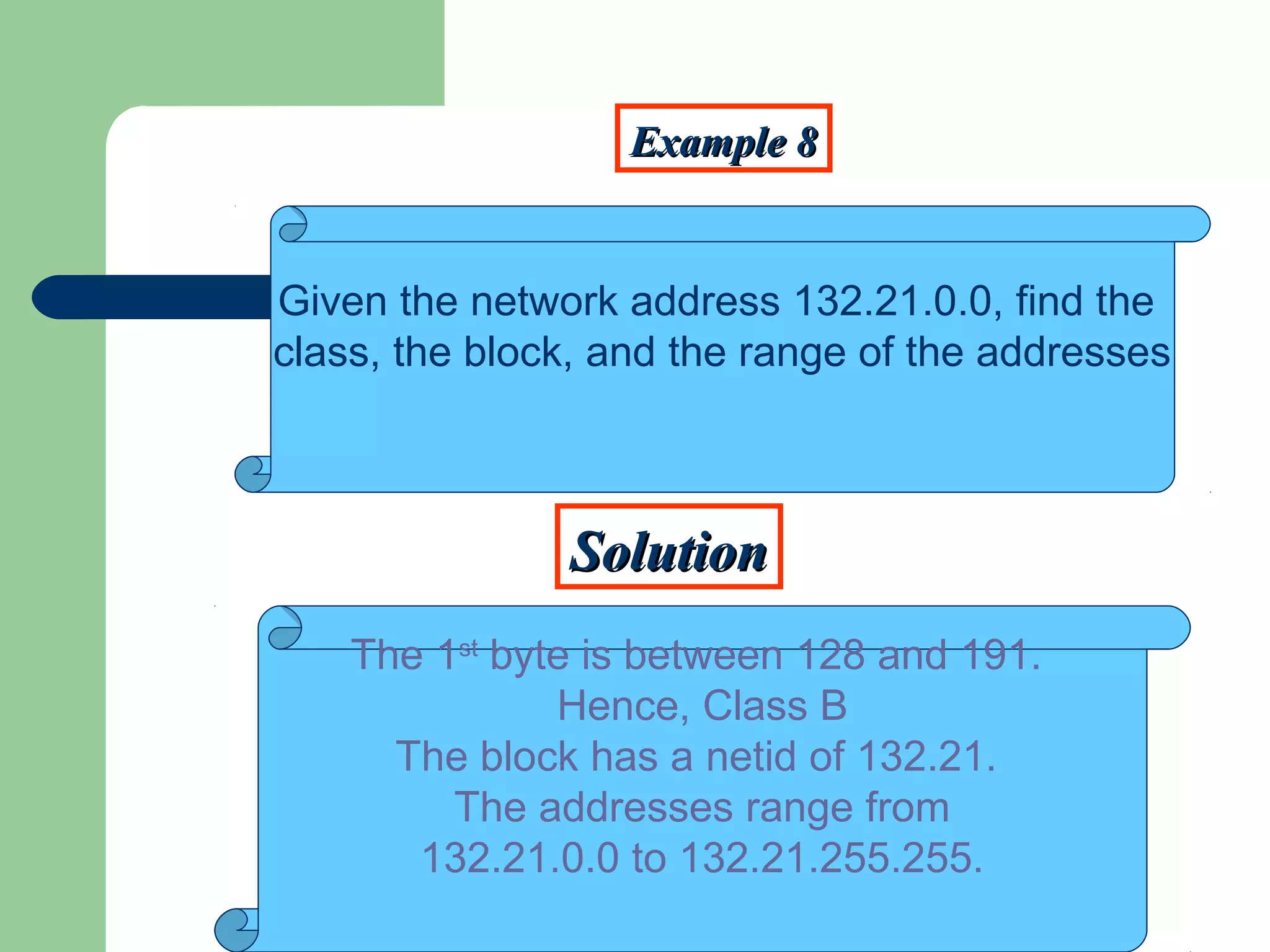 Example 8Example 8
SolutionSolution
Given the network address 132.21.0.0, find the
class, the block, and the range of the addresses
The 1st
byte is between 128 and 191.
Hence, Class B
The block has a netid of 132.21.
The addresses range from
132.21.0.0 to 132.21.255.255.
 