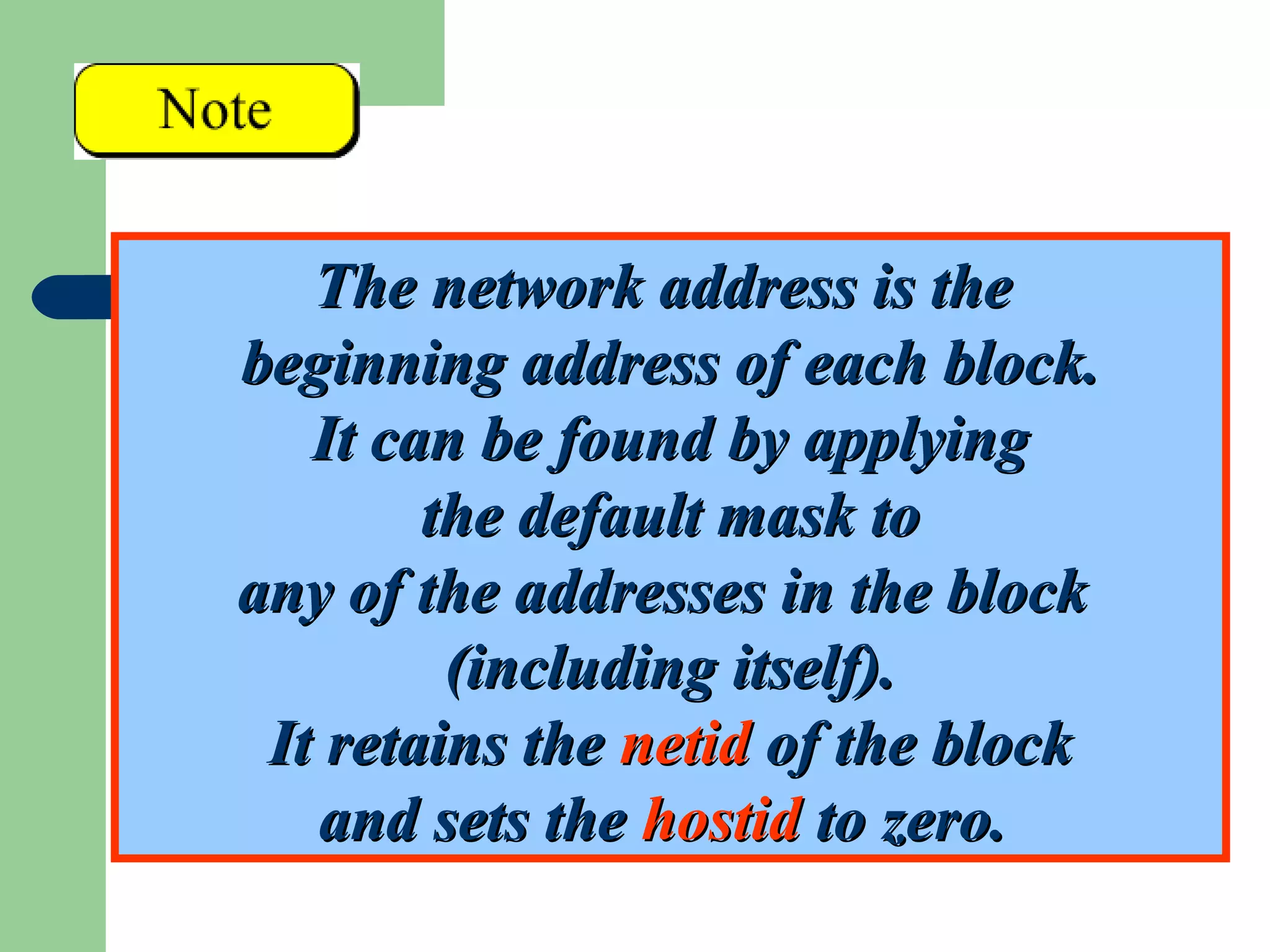 The network address is theThe network address is the
beginning address of each block.beginning address of each block.
It can be found by applyingIt can be found by applying
the default mask tothe default mask to
any of the addresses in the blockany of the addresses in the block
(including itself).(including itself).
It retains theIt retains the netidnetid of the blockof the block
and sets theand sets the hostidhostid to zero.to zero.
 