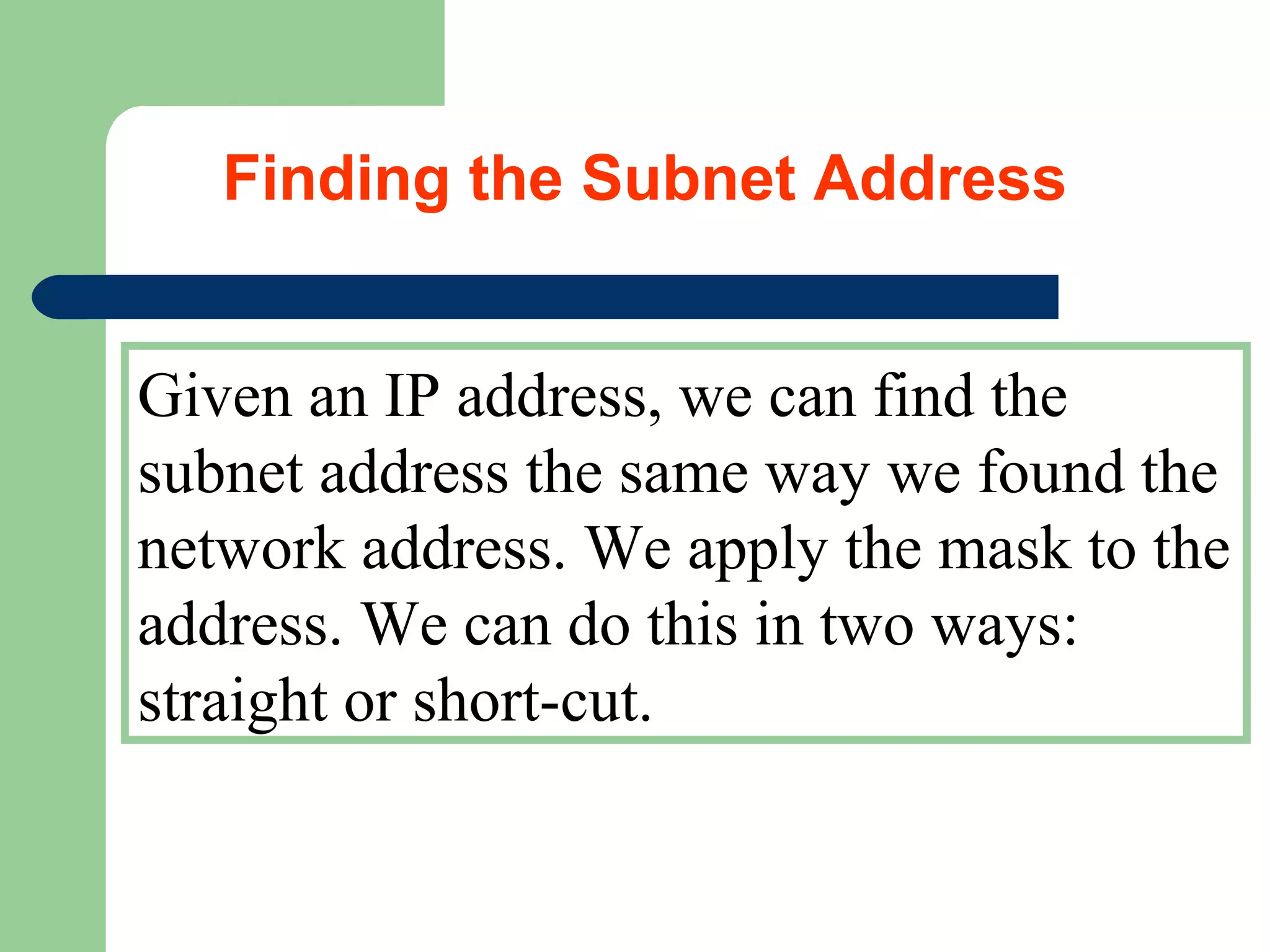 Given an IP address, we can find the
subnet address the same way we found the
network address. We apply the mask to the
address. We can do this in two ways:
straight or short-cut.
Finding the Subnet Address
 